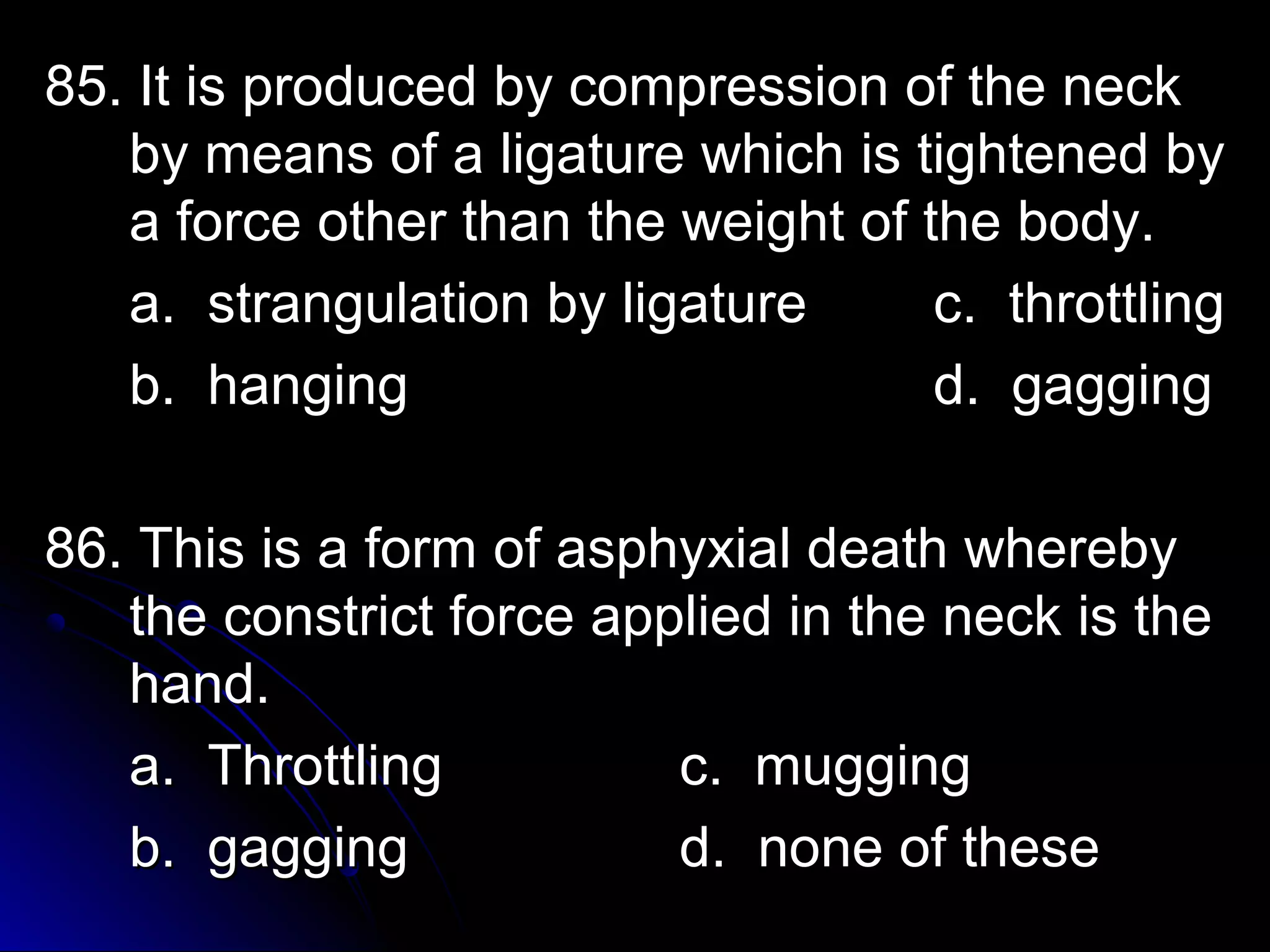 85. It is produced bbyy ccoommpprreessssiioonn ooff tthhee nneecckk 
bbyy mmeeaannss ooff aa lliiggaattuurree wwhhiicchh iiss ttiigghhtteenneedd bbyy 
aa ffoorrccee ootthheerr tthhaann tthhee wweeiigghhtt ooff tthhee bbooddyy.. 
aa.. ssttrraanngguullaattiioonn bbyy lliiggaattuurree cc.. tthhrroottttlliinngg 
bb.. hhaannggiinngg dd.. ggaaggggiinngg 
8866.. TThhiiss iiss aa ffoorrmm ooff aasspphhyyxxiiaall ddeeaatthh wwhheerreebbyy 
tthhee ccoonnssttrriicctt ffoorrccee aapppplliieedd iinn tthhee nneecckk iiss tthhee 
hhaanndd.. 
aa.. TThhrroottttlliinngg cc.. mmuuggggiinngg 
bb.. ggaaggggiinngg dd.. nnoonnee ooff tthheessee 
 