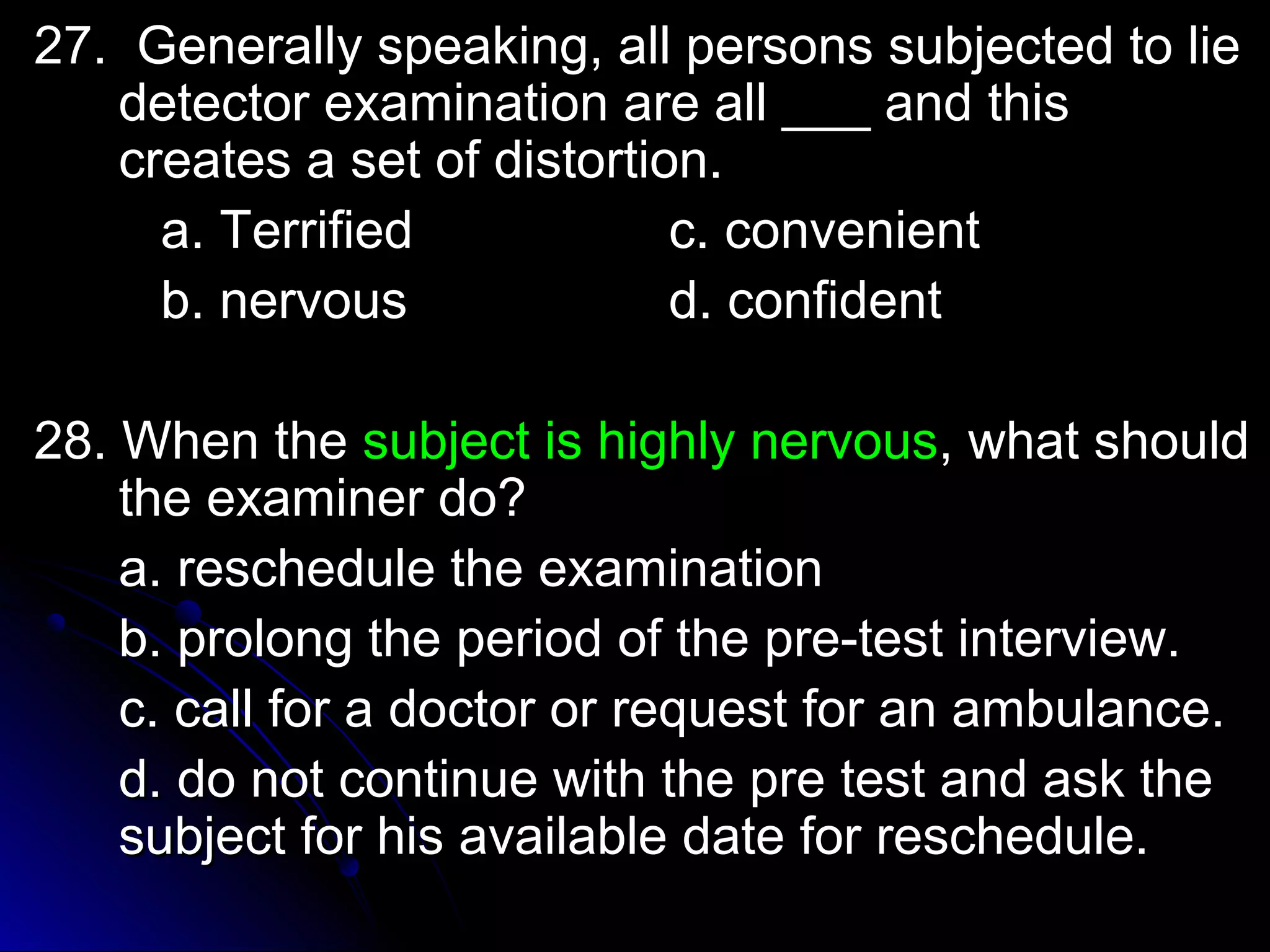 2277.. GGeenneerraallllyy ssppeeaakkiinngg,, aallll ppeerrssoonnss ssuubbjjeecctteedd ttoo lliiee 
ddeetteeccttoorr eexxaammiinnaattiioonn aarree aallll ______ aanndd tthhiiss 
ccrreeaatteess aa sseett ooff ddiissttoorrttiioonn.. 
aa.. TTeerrrriiffiieedd cc.. ccoonnvveenniieenntt 
bb.. nneerrvvoouuss dd.. ccoonnffiiddeenntt 
2288.. WWhheenn tthhee ssuubbjjeecctt iiss hhiigghhllyy nneerrvvoouuss,, wwhhaatt sshhoouulldd 
tthhee eexxaammiinneerr ddoo?? 
aa.. rreesscchheedduullee tthhee eexxaammiinnaattiioonn 
bb.. pprroolloonngg tthhee ppeerriioodd ooff tthhee pprree--tteesstt iinntteerrvviieeww.. 
cc.. ccaallll ffoorr aa ddooccttoorr oorr rreeqquueesstt ffoorr aann aammbbuullaannccee.. 
dd.. ddoo nnoott ccoonnttiinnuuee wwiitthh tthhee pprree tteesstt aanndd aasskk tthhee 
ssuubbjjeecctt ffoorr hhiiss aavvaaiillaabbllee ddaattee ffoorr rreesscchheedduullee.. 
 