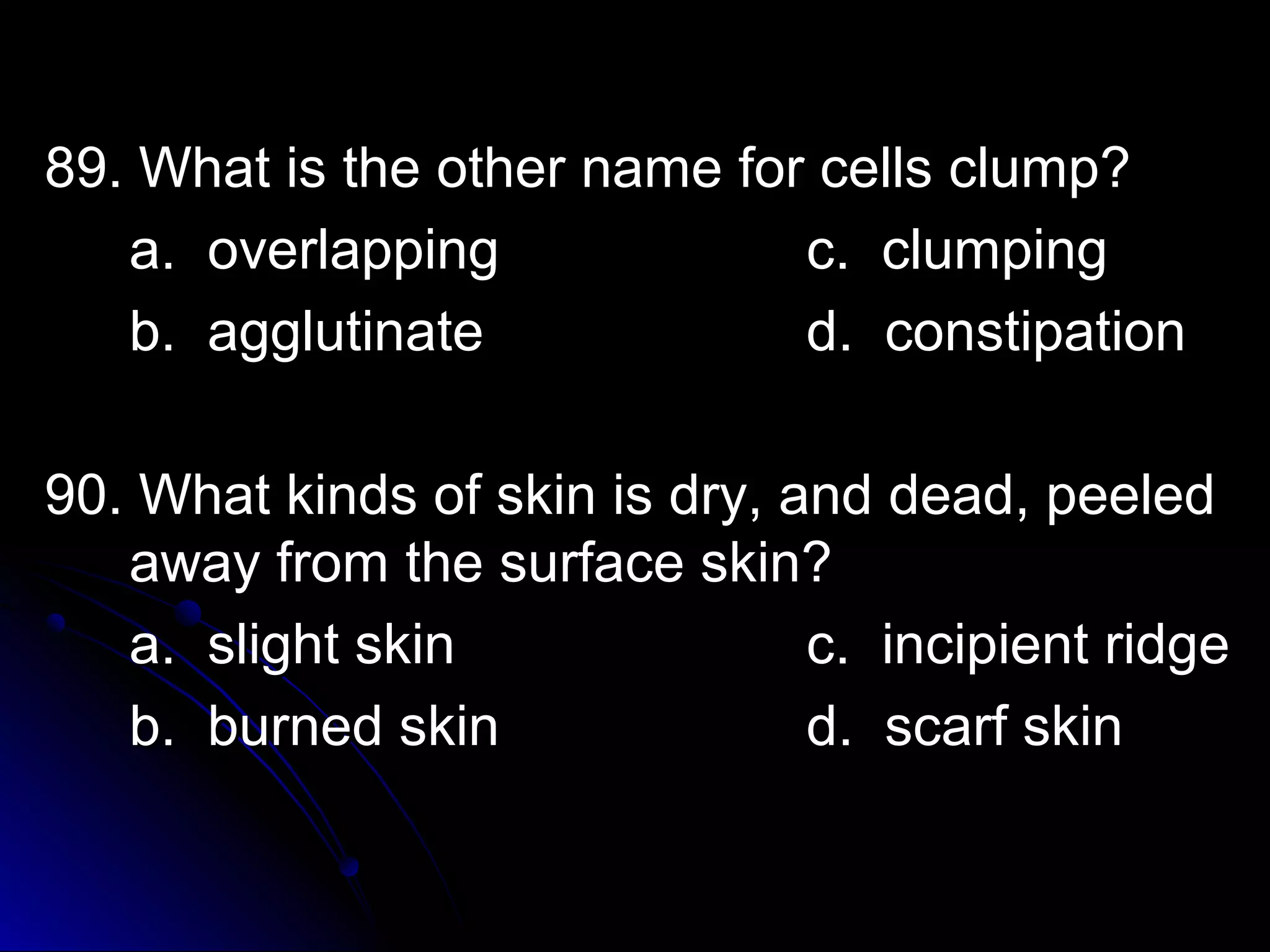89. What is tthhee ootthheerr nnaammee ffoorr cceellllss cclluummpp?? 
aa.. oovveerrllaappppiinngg cc.. cclluummppiinngg 
bb.. aagggglluuttiinnaattee dd.. ccoonnssttiippaattiioonn 
9900.. WWhhaatt kkiinnddss ooff sskkiinn iiss ddrryy,, aanndd ddeeaadd,, ppeeeelleedd 
aawwaayy ffrroomm tthhee ssuurrffaaccee sskkiinn?? 
aa.. sslliigghhtt sskkiinn cc.. iinncciippiieenntt rriiddggee 
bb.. bbuurrnneedd sskkiinn dd.. ssccaarrff sskkiinn 
 