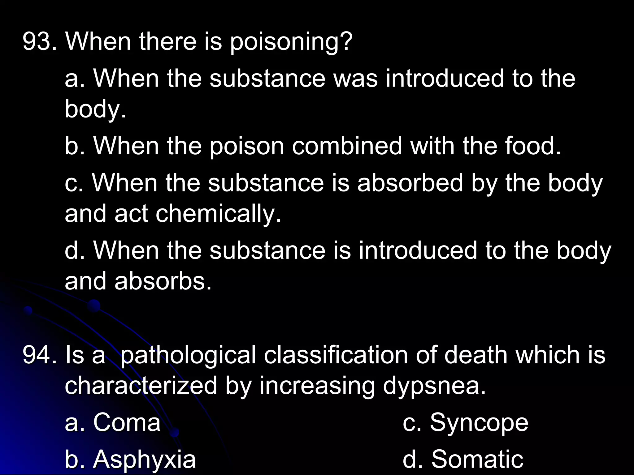 93. When tthheerree iiss ppooiissoonniinngg?? 
aa.. WWhheenn tthhee ssuubbssttaannccee wwaass iinnttrroodduucceedd ttoo tthhee 
bbooddyy.. 
bb.. WWhheenn tthhee ppooiissoonn ccoommbbiinneedd wwiitthh tthhee ffoooodd.. 
cc.. WWhheenn tthhee ssuubbssttaannccee iiss aabbssoorrbbeedd bbyy tthhee bbooddyy 
aanndd aacctt cchheemmiiccaallllyy.. 
dd.. WWhheenn tthhee ssuubbssttaannccee iiss iinnttrroodduucceedd ttoo tthhee bbooddyy 
aanndd aabbssoorrbbss.. 
9944.. IIss aa ppaatthhoollooggiiccaall ccllaassssiiffiiccaattiioonn ooff ddeeaatthh wwhhiicchh iiss 
cchhaarraacctteerriizzeedd bbyy iinnccrreeaassiinngg ddyyppssnneeaa.. 
aa.. CCoommaa cc.. SSyynnccooppee 
bb.. AAsspphhyyxxiiaa dd.. SSoommaattiicc 
 
