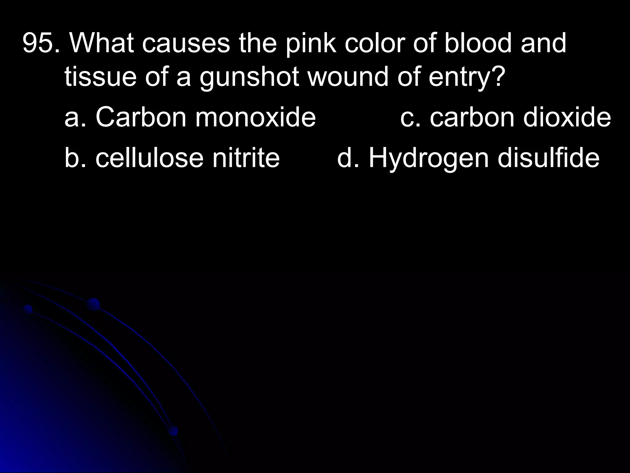 95. What ccaauusseess tthhee ppiinnkk ccoolloorr ooff bblloooodd aanndd 
ttiissssuuee ooff aa gguunnsshhoott wwoouunndd ooff eennttrryy?? 
aa.. CCaarrbboonn mmoonnooxxiiddee cc.. ccaarrbboonn ddiiooxxiiddee 
bb.. cceelllluulloossee nniittrriittee dd.. HHyyddrrooggeenn ddiissuullffiiddee 
 