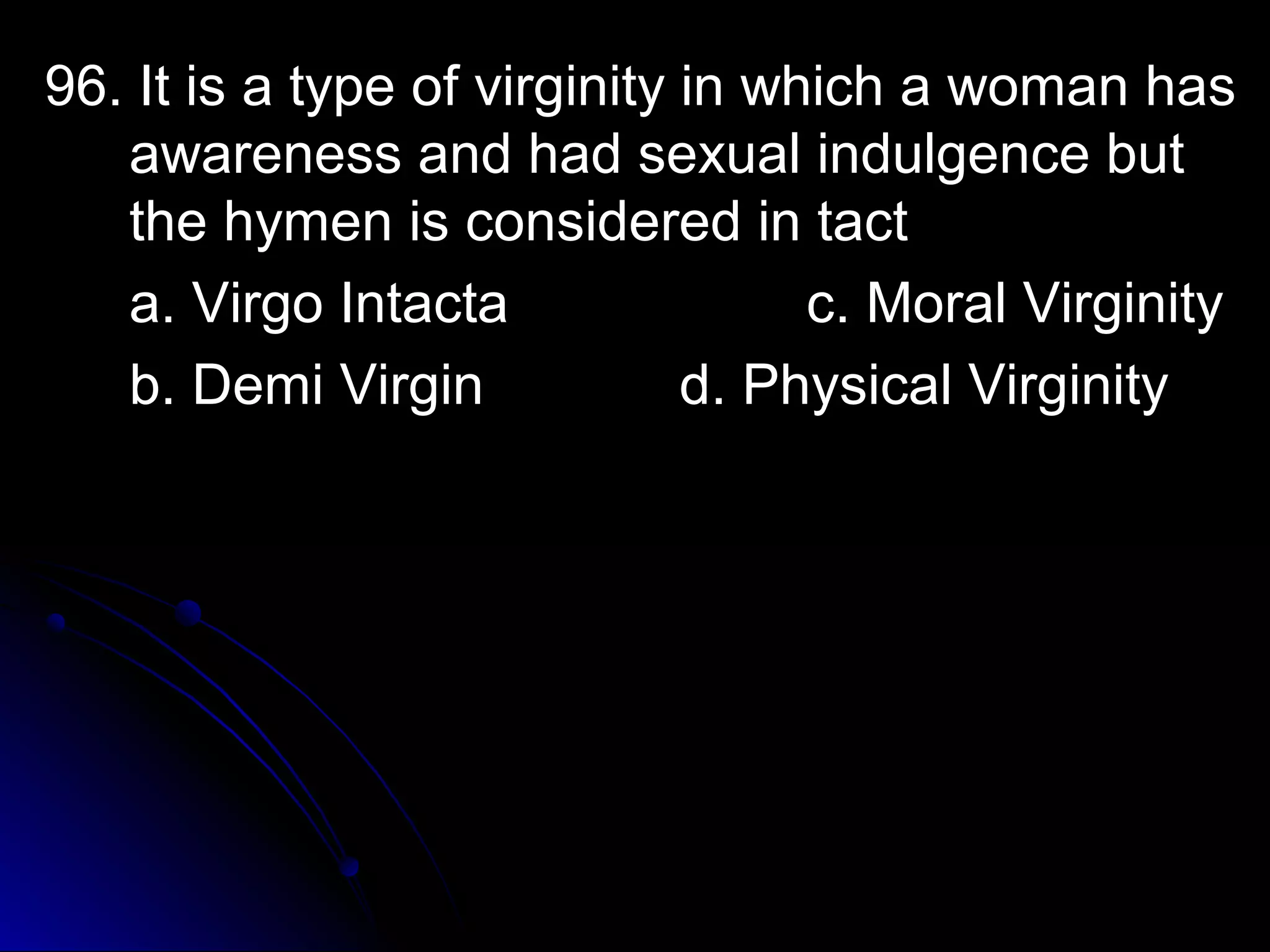 96. It is a type of virginity iinn wwhhiicchh aa wwoommaann hhaass 
aawwaarreenneessss aanndd hhaadd sseexxuuaall iinndduullggeennccee bbuutt 
tthhee hhyymmeenn iiss ccoonnssiiddeerreedd iinn ttaacctt 
aa.. VViirrggoo IInnttaaccttaa cc.. MMoorraall VViirrggiinniittyy 
bb.. DDeemmii VViirrggiinn dd.. PPhhyyssiiccaall VViirrggiinniittyy 
 