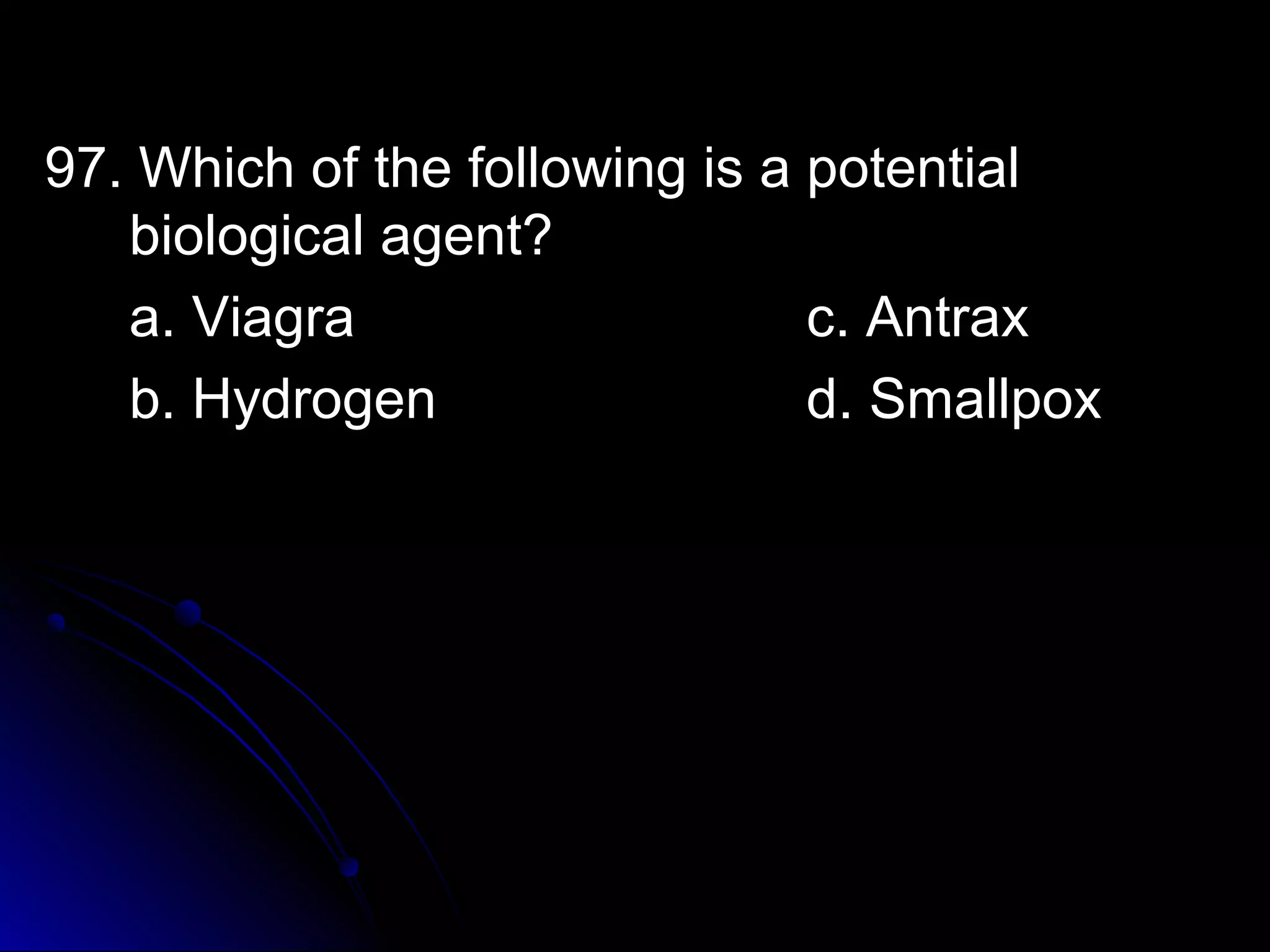97. Which ooff tthhee ffoolllloowwiinngg iiss aa ppootteennttiiaall 
bbiioollooggiiccaall aaggeenntt?? 
aa.. VViiaaggrraa cc.. AAnnttrraaxx 
bb.. HHyyddrrooggeenn dd.. SSmmaallllppooxx 
 