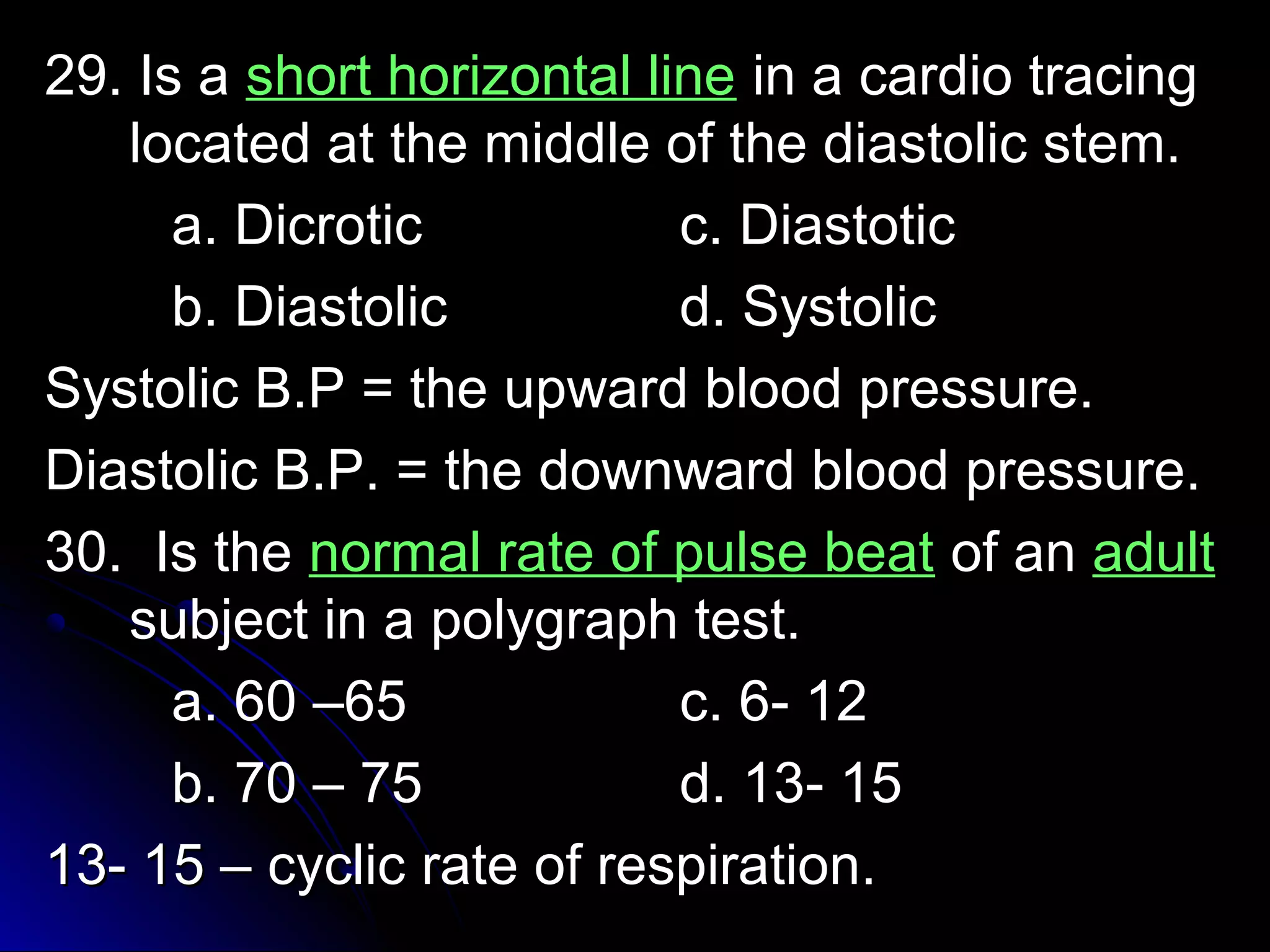 2299.. IIss aa sshhoorrtt hhoorriizzoonnttaall lliinnee iinn aa ccaarrddiioo ttrraacciinngg 
llooccaatteedd aatt tthhee mmiiddddllee ooff tthhee ddiiaassttoolliicc sstteemm.. 
aa.. DDiiccrroottiicc cc.. DDiiaassttoottiicc 
bb.. DDiiaassttoolliicc dd.. SSyyssttoolliicc 
SSyyssttoolliicc BB..PP == tthhee uuppwwaarrdd bblloooodd pprreessssuurree.. 
DDiiaassttoolliicc BB..PP.. == tthhee ddoowwnnwwaarrdd bblloooodd pprreessssuurree.. 
3300.. IIss tthhee nnoorrmmaall rraattee ooff ppuullssee bbeeaatt ooff aann aadduulltt 
ssuubbjjeecctt iinn aa ppoollyyggrraapphh tteesstt.. 
aa.. 6600 ––6655 cc.. 66-- 1122 
bb.. 7700 –– 7755 dd.. 1133-- 1155 
1133-- 1155 –– ccyycclliicc rraattee ooff rreessppiirraattiioonn.. 
 
