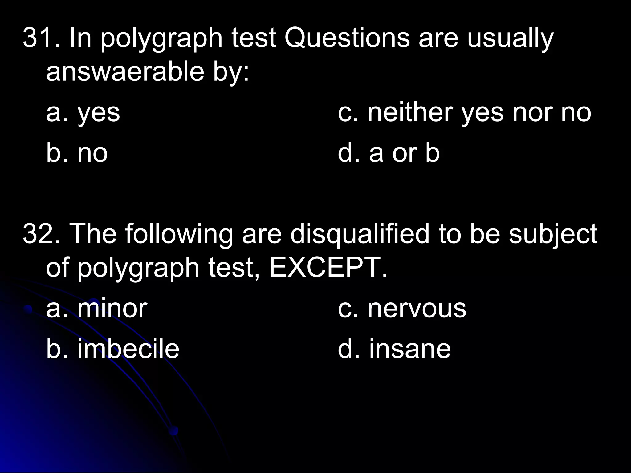 31. In polygraph tteesstt QQuueessttiioonnss aarree uussuuaallllyy 
aannsswwaaeerraabbllee bbyy:: 
aa.. yyeess cc.. nneeiitthheerr yyeess nnoorr nnoo 
bb.. nnoo dd.. aa oorr bb 
3322.. TThhee ffoolllloowwiinngg aarree ddiissqquuaalliiffiieedd ttoo bbee ssuubbjjeecctt 
ooff ppoollyyggrraapphh tteesstt,, EEXXCCEEPPTT.. 
aa.. mmiinnoorr cc.. nneerrvvoouuss 
bb.. iimmbbeecciillee dd.. iinnssaannee 
 