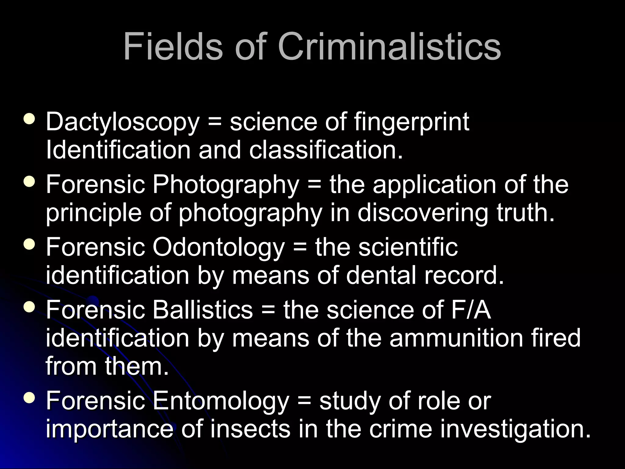 FFiieellddss ooff CCrriimmiinnaalliissttiiccss 
DDaaccttyylloossccooppyy == sscciieennccee ooff ffiinnggeerrpprriinntt 
IIddeennttiiffiiccaattiioonn aanndd ccllaassssiiffiiccaattiioonn.. 
FFoorreennssiicc PPhhoottooggrraapphhyy == tthhee aapppplliiccaattiioonn ooff tthhee 
pprriinncciippllee ooff pphhoottooggrraapphhyy iinn ddiissccoovveerriinngg ttrruutthh.. 
FFoorreennssiicc OOddoonnttoollooggyy == tthhee sscciieennttiiffiicc 
iiddeennttiiffiiccaattiioonn bbyy mmeeaannss ooff ddeennttaall rreeccoorrdd.. 
FFoorreennssiicc BBaalllliissttiiccss == tthhee sscciieennccee ooff FF//AA 
iiddeennttiiffiiccaattiioonn bbyy mmeeaannss ooff tthhee aammmmuunniittiioonn ffiirreedd 
ffrroomm tthheemm.. 
FFoorreennssiicc EEnnttoommoollooggyy == ssttuuddyy ooff rroollee oorr 
iimmppoorrttaannccee ooff iinnsseeccttss iinn tthhee ccrriimmee iinnvveessttiiggaattiioonn.. 
 