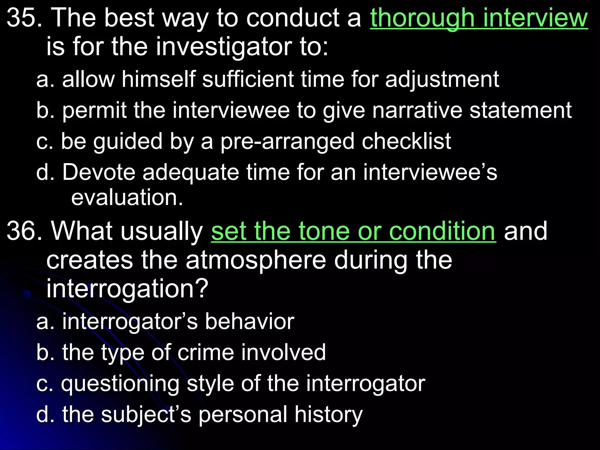 35. TThhee bbeesstt wwaayy ttoo ccoonndduucctt aa tthhoorroouugghh iinntteerrvviieeww 
iiss ffoorr tthhee iinnvveessttiiggaattoorr ttoo:: 
aa.. aallllooww hhiimmsseellff ssuuffffiicciieenntt ttiimmee ffoorr aaddjjuussttmmeenntt 
bb.. ppeerrmmiitt tthhee iinntteerrvviieewweeee ttoo ggiivvee nnaarrrraattiivvee ssttaatteemmeenntt 
cc.. bbee gguuiiddeedd bbyy aa pprree--aarrrraannggeedd cchheecckklliisstt 
dd.. DDeevvoottee aaddeeqquuaattee ttiimmee ffoorr aann iinntteerrvviieewweeee’’ss 
eevvaalluuaattiioonn.. 
3366.. WWhhaatt uussuuaallllyy sseett tthhee ttoonnee oorr ccoonnddiittiioonn aanndd 
ccrreeaatteess tthhee aattmmoosspphheerree dduurriinngg tthhee 
iinntteerrrrooggaattiioonn?? 
aa.. iinntteerrrrooggaattoorr’’ss bbeehhaavviioorr 
bb.. tthhee ttyyppee ooff ccrriimmee iinnvvoollvveedd 
cc.. qquueessttiioonniinngg ssttyyllee ooff tthhee iinntteerrrrooggaattoorr 
dd.. tthhee ssuubbjjeecctt’’ss ppeerrssoonnaall hhiissttoorryy 
 
