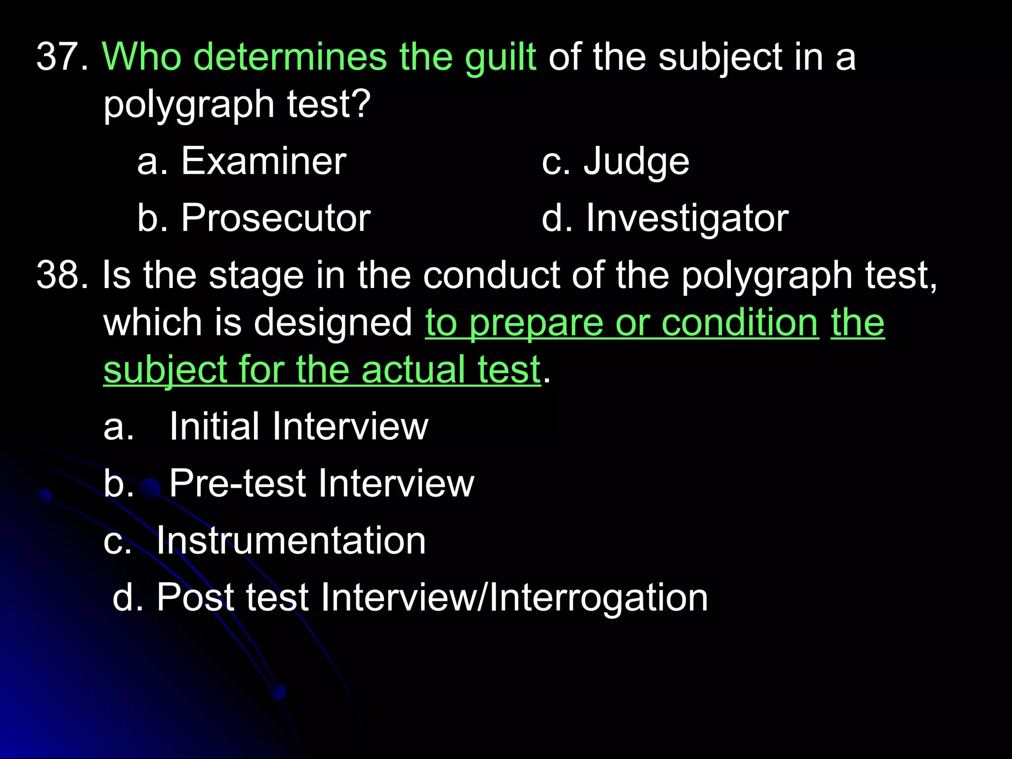 3377.. WWhhoo ddeetteerrmmiinneess tthhee gguuiilltt ooff tthhee ssuubbjjeecctt iinn aa 
ppoollyyggrraapphh tteesstt?? 
aa.. EExxaammiinneerr cc.. JJuuddggee 
bb.. PPrroosseeccuuttoorr dd.. IInnvveessttiiggaattoorr 
3388.. IIss tthhee ssttaaggee iinn tthhee ccoonndduucctt ooff tthhee ppoollyyggrraapphh tteesstt,, 
wwhhiicchh iiss ddeessiiggnneedd ttoo pprreeppaarree oorr ccoonnddiittiioonn tthhee 
ssuubbjjeecctt ffoorr tthhee aaccttuuaall tteesstt.. 
aa.. IInniittiiaall IInntteerrvviieeww 
bb.. PPrree--tteesstt IInntteerrvviieeww 
cc.. IInnssttrruummeennttaattiioonn 
dd.. PPoosstt tteesstt IInntteerrvviieeww//IInntteerrrrooggaattiioonn 
 