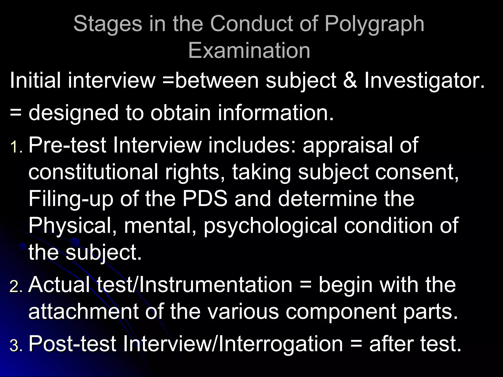 SSttaaggeess iinn tthhee CCoonndduucctt ooff PPoollyyggrraapphh 
EExxaammiinnaattiioonn 
IInniittiiaall iinntteerrvviieeww ==bbeettwweeeenn ssuubbjjeecctt && IInnvveessttiiggaattoorr.. 
== ddeessiiggnneedd ttoo oobbttaaiinn iinnffoorrmmaattiioonn.. 
11.. PPrree--tteesstt IInntteerrvviieeww iinncclluuddeess:: aapppprraaiissaall ooff 
ccoonnssttiittuuttiioonnaall rriigghhttss,, ttaakkiinngg ssuubbjjeecctt ccoonnsseenntt,, 
FFiilliinngg--uupp ooff tthhee PPDDSS aanndd ddeetteerrmmiinnee tthhee 
PPhhyyssiiccaall,, mmeennttaall,, ppssyycchhoollooggiiccaall ccoonnddiittiioonn ooff 
tthhee ssuubbjjeecctt.. 
22.. AAccttuuaall tteesstt//IInnssttrruummeennttaattiioonn == bbeeggiinn wwiitthh tthhee 
aattttaacchhmmeenntt ooff tthhee vvaarriioouuss ccoommppoonneenntt ppaarrttss.. 
33.. PPoosstt--tteesstt IInntteerrvviieeww//IInntteerrrrooggaattiioonn == aafftteerr tteesstt.. 
 