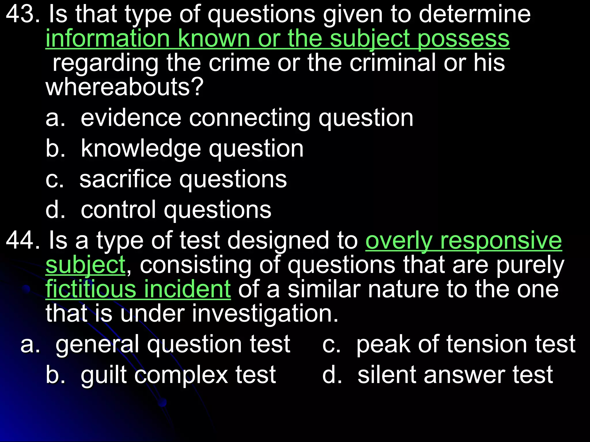 43. Is that type of qquueessttiioonnss ggiivveenn ttoo ddeetteerrmmiinnee 
iinnffoorrmmaattiioonn kknnoowwnn oorr tthhee ssuubbjjeecctt ppoosssseessss 
rreeggaarrddiinngg tthhee ccrriimmee oorr tthhee ccrriimmiinnaall oorr hhiiss 
wwhheerreeaabboouuttss?? 
aa.. eevviiddeennccee ccoonnnneeccttiinngg qquueessttiioonn 
bb.. kknnoowwlleeddggee qquueessttiioonn 
cc.. ssaaccrriiffiiccee qquueessttiioonnss 
dd.. ccoonnttrrooll qquueessttiioonnss 
4444.. IIss aa ttyyppee ooff tteesstt ddeessiiggnneedd ttoo oovveerrllyy rreessppoonnssiivvee 
ssuubbjjeecctt,, ccoonnssiissttiinngg ooff qquueessttiioonnss tthhaatt aarree ppuurreellyy 
ffiiccttiittiioouuss iinncciiddeenntt ooff aa ssiimmiillaarr nnaattuurree ttoo tthhee oonnee 
tthhaatt iiss uunnddeerr iinnvveessttiiggaattiioonn.. 
aa.. ggeenneerraall qquueessttiioonn tteesstt cc.. ppeeaakk ooff tteennssiioonn tteesstt 
bb.. gguuiilltt ccoommpplleexx tteesstt dd.. ssiilleenntt aannsswweerr tteesstt 
 