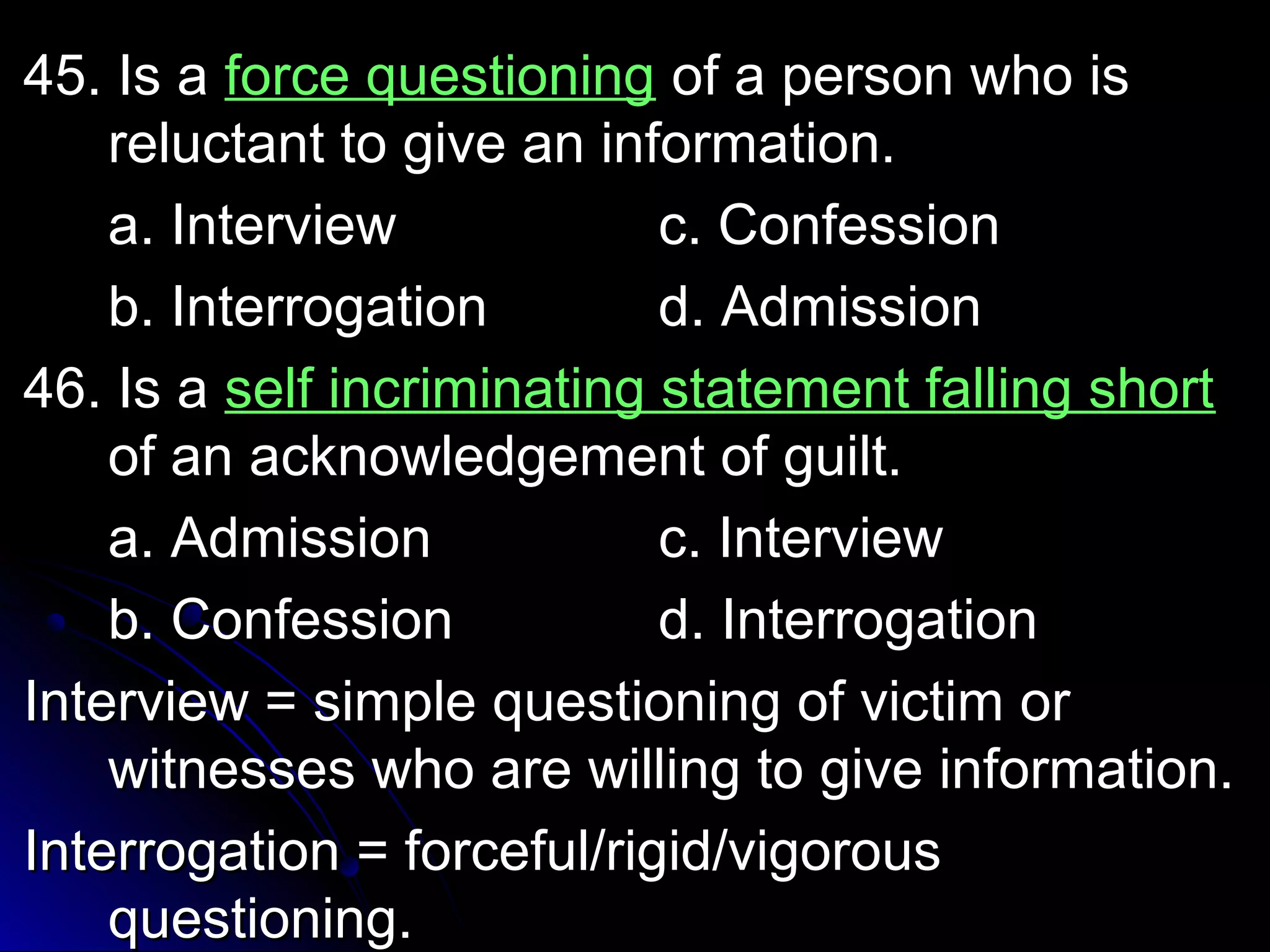 4455.. IIss aa ffoorrccee qquueessttiioonniinngg ooff aa ppeerrssoonn wwhhoo iiss 
rreelluuccttaanntt ttoo ggiivvee aann iinnffoorrmmaattiioonn.. 
aa.. IInntteerrvviieeww cc.. CCoonnffeessssiioonn 
bb.. IInntteerrrrooggaattiioonn dd.. AAddmmiissssiioonn 
4466.. IIss aa sseellff iinnccrriimmiinnaattiinngg ssttaatteemmeenntt ffaalllliinngg sshhoorrtt 
ooff aann aacckknnoowwlleeddggeemmeenntt ooff gguuiilltt.. 
aa.. AAddmmiissssiioonn cc.. IInntteerrvviieeww 
bb.. CCoonnffeessssiioonn dd.. IInntteerrrrooggaattiioonn 
IInntteerrvviieeww == ssiimmppllee qquueessttiioonniinngg ooff vviiccttiimm oorr 
wwiittnneesssseess wwhhoo aarree wwiilllliinngg ttoo ggiivvee iinnffoorrmmaattiioonn.. 
IInntteerrrrooggaattiioonn == ffoorrcceeffuull//rriiggiidd//vviiggoorroouuss 
qquueessttiioonniinngg.. 
 