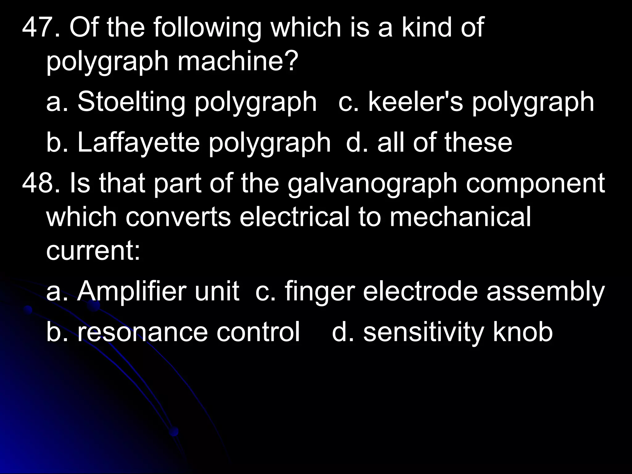47. OOff tthhee ffoolllloowwiinngg wwhhiicchh iiss aa kkiinndd ooff 
ppoollyyggrraapphh mmaacchhiinnee?? 
aa.. SSttooeellttiinngg ppoollyyggrraapphh cc.. kkeeeelleerr''ss ppoollyyggrraapphh 
bb.. LLaaffffaayyeettttee ppoollyyggrraapphh dd.. aallll ooff tthheessee 
4488.. IIss tthhaatt ppaarrtt ooff tthhee ggaallvvaannooggrraapphh ccoommppoonneenntt 
wwhhiicchh ccoonnvveerrttss eelleeccttrriiccaall ttoo mmeecchhaanniiccaall 
ccuurrrreenntt:: 
aa.. AAmmpplliiffiieerr uunniitt cc.. ffiinnggeerr eelleeccttrrooddee aasssseemmbbllyy 
bb.. rreessoonnaannccee ccoonnttrrooll dd.. sseennssiittiivviittyy kknnoobb 
 