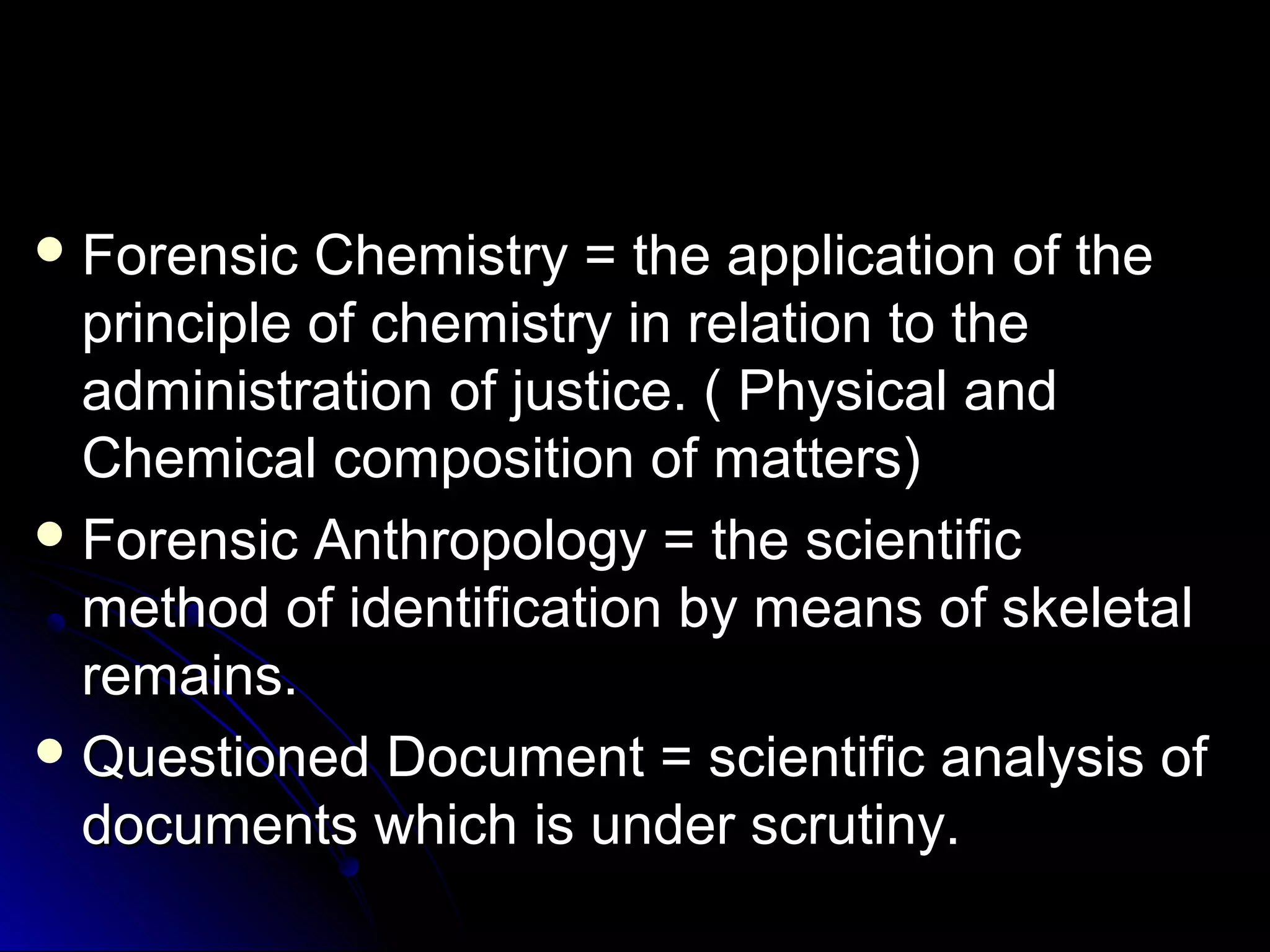 Forensic CChheemmiissttrryy == tthhee aapppplliiccaattiioonn ooff tthhee 
pprriinncciippllee ooff cchheemmiissttrryy iinn rreellaattiioonn ttoo tthhee 
aaddmmiinniissttrraattiioonn ooff jjuussttiiccee.. (( PPhhyyssiiccaall aanndd 
CChheemmiiccaall ccoommppoossiittiioonn ooff mmaatttteerrss)) 
FFoorreennssiicc AAnntthhrrooppoollooggyy == tthhee sscciieennttiiffiicc 
mmeetthhoodd ooff iiddeennttiiffiiccaattiioonn bbyy mmeeaannss ooff sskkeelleettaall 
rreemmaaiinnss.. 
QQuueessttiioonneedd DDooccuummeenntt == sscciieennttiiffiicc aannaallyyssiiss ooff 
ddooccuummeennttss wwhhiicchh iiss uunnddeerr ssccrruuttiinnyy.. 
 