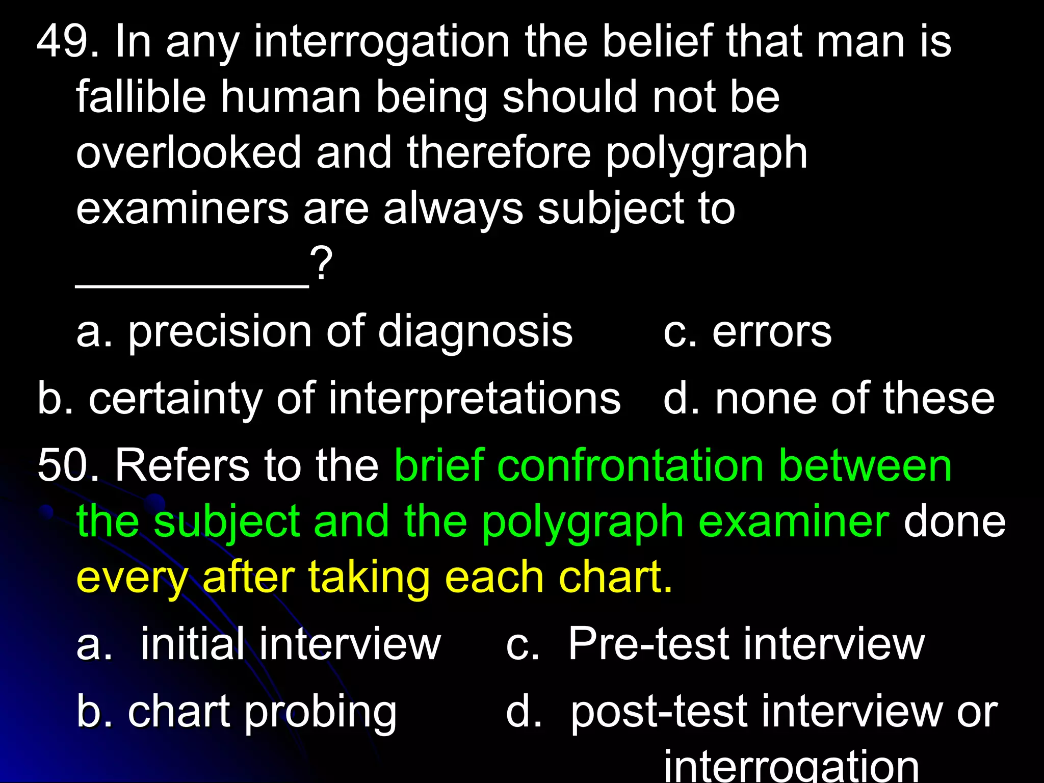 i 49. In any inntteerrrrooggaattiioonn tthhee bbeelliieeff tthhaatt mmaann iiss 
ffaalllliibbllee hhuummaann bbeeiinngg sshhoouulldd nnoott bbee 
oovveerrllooookkeedd aanndd tthheerreeffoorree ppoollyyggrraapphh 
eexxaammiinneerrss aarree aallwwaayyss ssuubbjjeecctt ttoo 
__________________?? 
aa.. pprreecciissiioonn ooff ddiiaaggnnoossiiss cc.. eerrrroorrss 
bb.. cceerrttaaiinnttyy ooff iinntteerrpprreettaattiioonnss dd.. nnoonnee ooff tthheessee 
5500.. RReeffeerrss ttoo tthhee bbrriieeff ccoonnffrroonnttaattiioonn bbeettwweeeenn 
tthhee ssuubbjjeecctt aanndd tthhee ppoollyyggrraapphh eexxaammiinneerr ddoonnee 
eevveerryy aafftteerr ttaakkiinngg eeaacchh cchhaarrtt.. 
aa.. iinniittiiaall iinntteerrvviieeww cc.. PPrree--tteesstt iinntteerrvviieeww 
bb.. cchhaarrtt pprroobbiinngg dd.. ppoosstt--tteesstt iinntteerrvviieeww oorr 
iinntteerrrrooggaattiioonn 
 