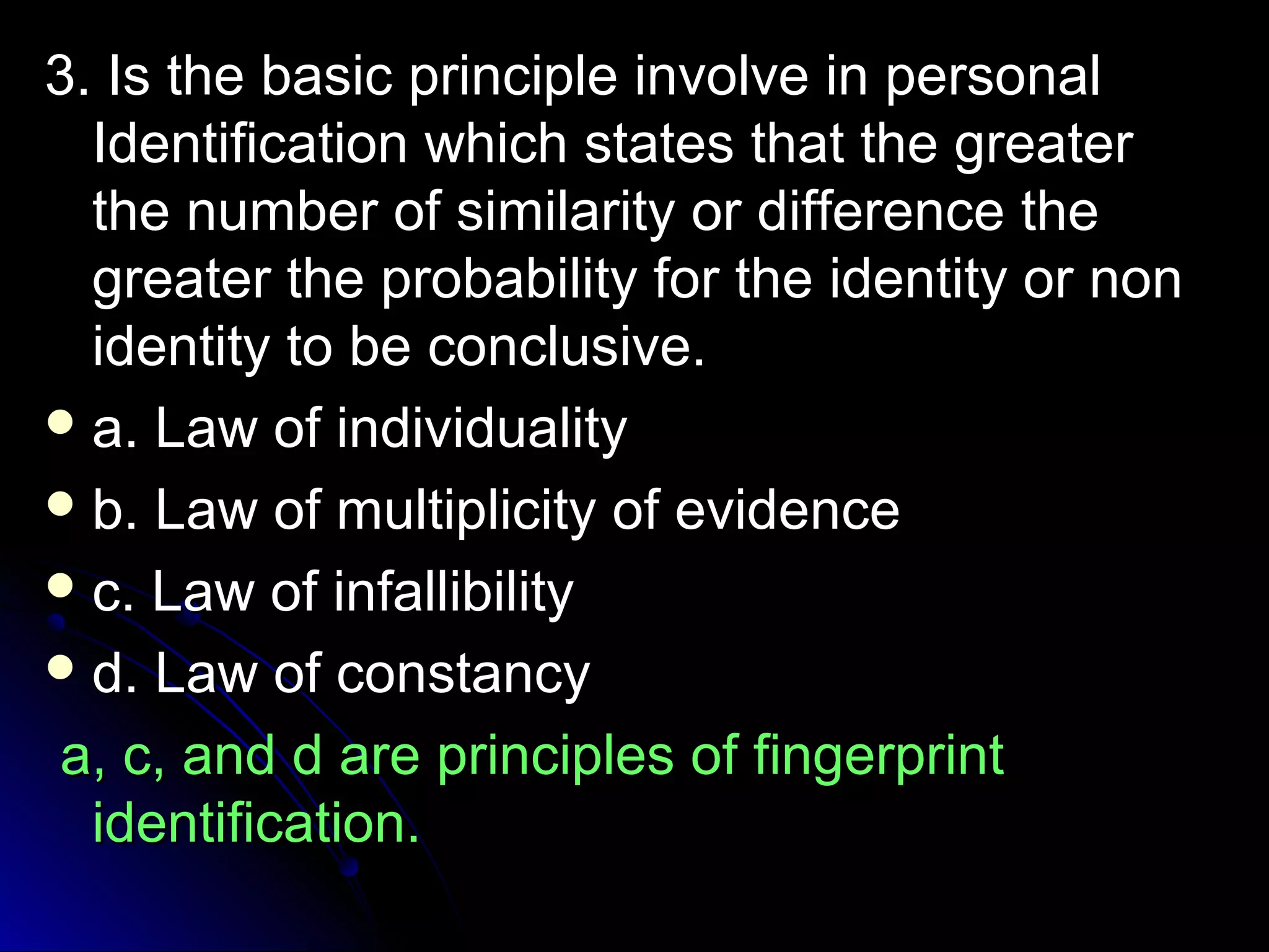 3. Is the basic pprriinncciippllee iinnvvoollvvee iinn ppeerrssoonnaall 
IIddeennttiiffiiccaattiioonn wwhhiicchh ssttaatteess tthhaatt tthhee ggrreeaatteerr 
tthhee nnuummbbeerr ooff ssiimmiillaarriittyy oorr ddiiffffeerreennccee tthhee 
ggrreeaatteerr tthhee pprroobbaabbiilliittyy ffoorr tthhee iiddeennttiittyy oorr nnoonn 
iiddeennttiittyy ttoo bbee ccoonncclluussiivvee.. 
aa.. LLaaww ooff iinnddiivviidduuaalliittyy 
bb.. LLaaww ooff mmuullttiipplliicciittyy ooff eevviiddeennccee 
cc.. LLaaww ooff iinnffaalllliibbiilliittyy 
dd.. LLaaww ooff ccoonnssttaannccyy 
aa,, cc,, aanndd dd aarree pprriinncciipplleess ooff ffiinnggeerrpprriinntt 
iiddeennttiiffiiccaattiioonn.. 
 
