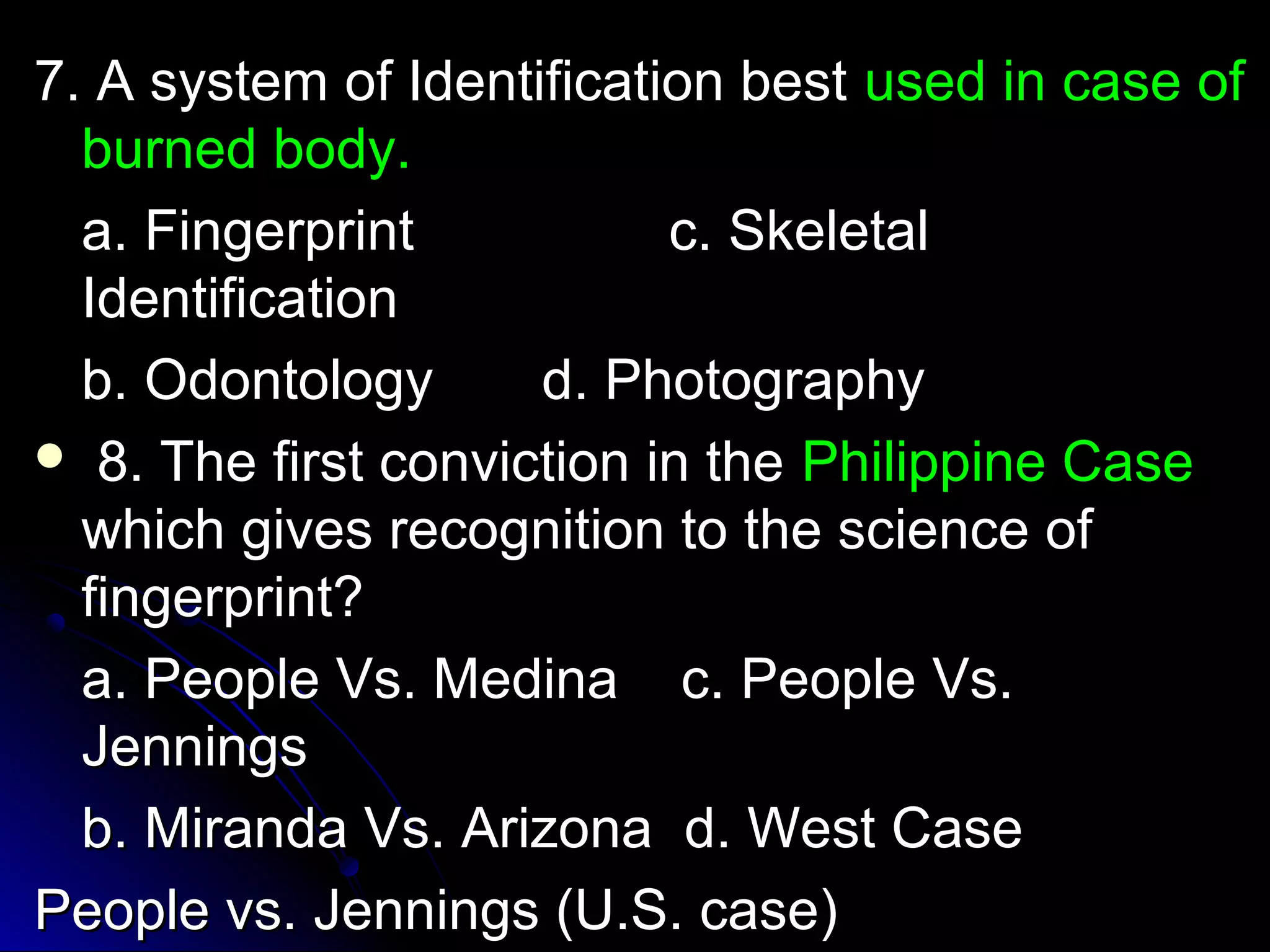 77.. AA ssyysstteemm ooff IIddeennttiiffiiccaattiioonn bbeesstt uusseedd iinn ccaassee ooff 
bbuurrnneedd bbooddyy.. 
aa.. FFiinnggeerrpprriinntt cc.. SSkkeelleettaall 
IIddeennttiiffiiccaattiioonn 
bb.. OOddoonnttoollooggyy dd.. PPhhoottooggrraapphhyy 
 88.. TThhee ffiirrsstt ccoonnvviiccttiioonn iinn tthhee PPhhiilliippppiinnee CCaassee 
wwhhiicchh ggiivveess rreeccooggnniittiioonn ttoo tthhee sscciieennccee ooff 
ffiinnggeerrpprriinntt?? 
aa.. PPeeooppllee VVss.. MMeeddiinnaa cc.. PPeeooppllee VVss.. 
JJeennnniinnggss 
bb.. MMiirraannddaa VVss.. AArriizzoonnaa dd.. WWeesstt CCaassee 
PPeeooppllee vvss.. JJeennnniinnggss ((UU..SS.. ccaassee)) 
 
