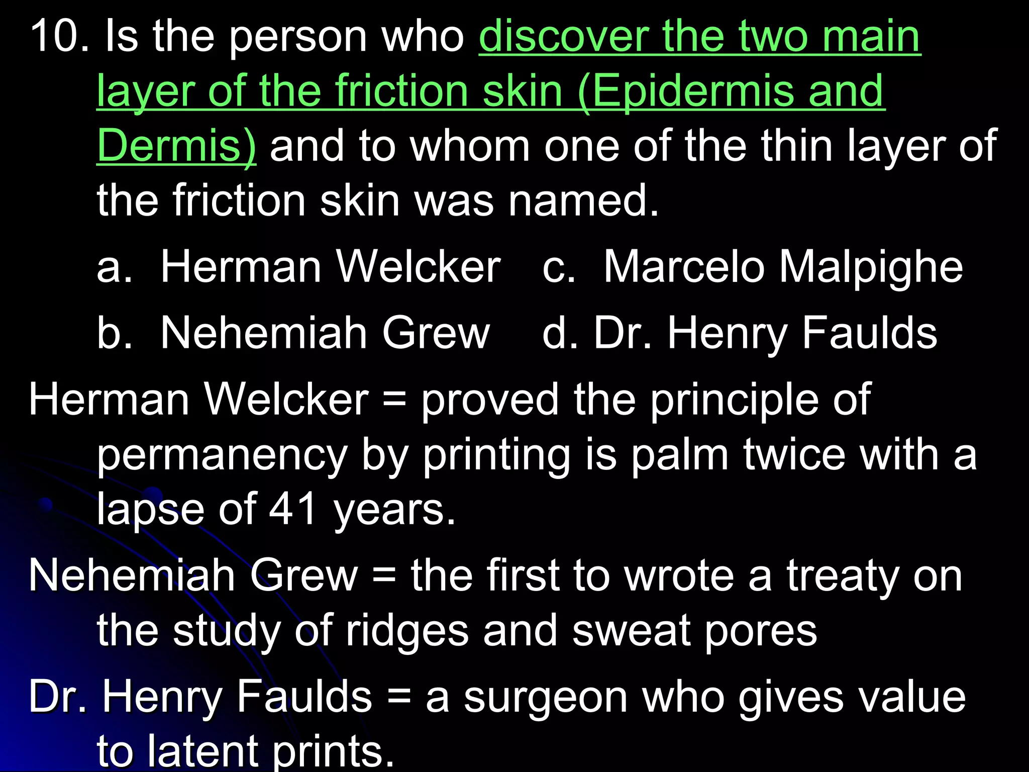 1100.. IIss tthhee ppeerrssoonn wwhhoo ddiissccoovveerr tthhee ttwwoo mmaaiinn 
llaayyeerr ooff tthhee ffrriiccttiioonn sskkiinn ((EEppiiddeerrmmiiss aanndd 
DDeerrmmiiss)) aanndd ttoo wwhhoomm oonnee ooff tthhee tthhiinn llaayyeerr ooff 
tthhee ffrriiccttiioonn sskkiinn wwaass nnaammeedd.. 
aa.. HHeerrmmaann WWeellcckkeerr cc.. MMaarrcceelloo MMaallppiigghhee 
bb.. NNeehheemmiiaahh GGrreeww dd.. DDrr.. HHeennrryy FFaauullddss 
HHeerrmmaann WWeellcckkeerr == pprroovveedd tthhee pprriinncciippllee ooff 
ppeerrmmaanneennccyy bbyy pprriinnttiinngg iiss ppaallmm ttwwiiccee wwiitthh aa 
llaappssee ooff 4411 yyeeaarrss.. 
NNeehheemmiiaahh GGrreeww == tthhee ffiirrsstt ttoo wwrroottee aa ttrreeaattyy oonn 
tthhee ssttuuddyy ooff rriiddggeess aanndd sswweeaatt ppoorreess 
DDrr.. HHeennrryy FFaauullddss == aa ssuurrggeeoonn wwhhoo ggiivveess vvaalluuee 
ttoo llaatteenntt pprriinnttss.. 
 
