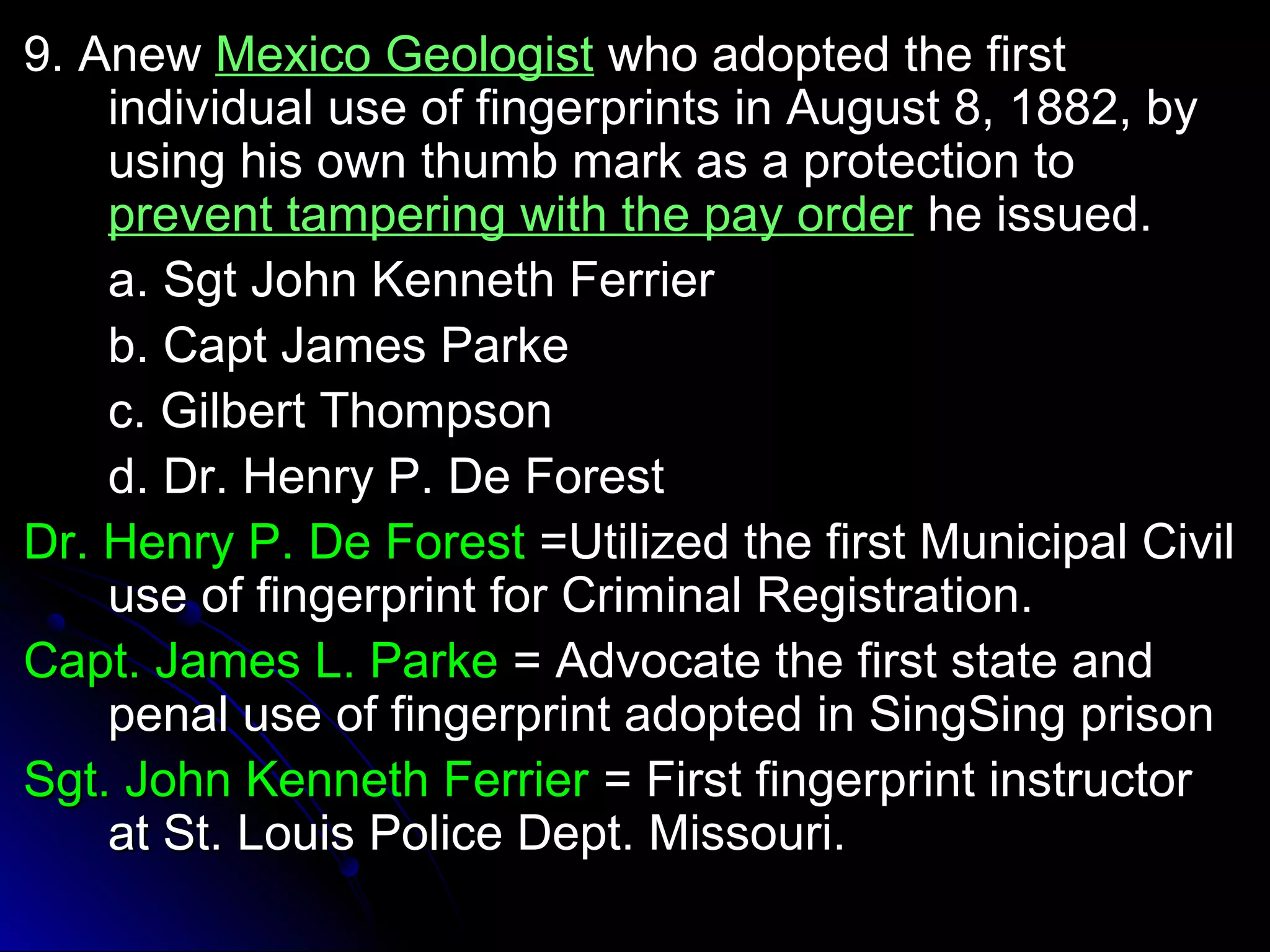 99.. AAnneeww MMeexxiiccoo GGeeoollooggiisstt wwhhoo aaddoopptteedd tthhee ffiirrsstt 
iinnddiivviidduuaall uussee ooff ffiinnggeerrpprriinnttss iinn AAuugguusstt 88,, 11888822,, bbyy 
uussiinngg hhiiss oowwnn tthhuummbb mmaarrkk aass aa pprrootteeccttiioonn ttoo 
pprreevveenntt ttaammppeerriinngg wwiitthh tthhee ppaayy oorrddeerr hhee iissssuueedd.. 
aa.. SSggtt JJoohhnn KKeennnneetthh FFeerrrriieerr 
bb.. CCaapptt JJaammeess PPaarrkkee 
cc.. GGiillbbeerrtt TThhoommppssoonn 
dd.. DDrr.. HHeennrryy PP.. DDee FFoorreesstt 
DDrr.. HHeennrryy PP.. DDee FFoorreesstt ==UUttiilliizzeedd tthhee ffiirrsstt MMuunniicciippaall CCiivviill 
uussee ooff ffiinnggeerrpprriinntt ffoorr CCrriimmiinnaall RReeggiissttrraattiioonn.. 
CCaapptt.. JJaammeess LL.. PPaarrkkee == AAddvvooccaattee tthhee ffiirrsstt ssttaattee aanndd 
ppeennaall uussee ooff ffiinnggeerrpprriinntt aaddoopptteedd iinn SSiinnggSSiinngg pprriissoonn 
SSggtt.. JJoohhnn KKeennnneetthh FFeerrrriieerr == FFiirrsstt ffiinnggeerrpprriinntt iinnssttrruuccttoorr 
aatt SStt.. LLoouuiiss PPoolliiccee DDeepptt.. MMiissssoouurrii.. 
 
