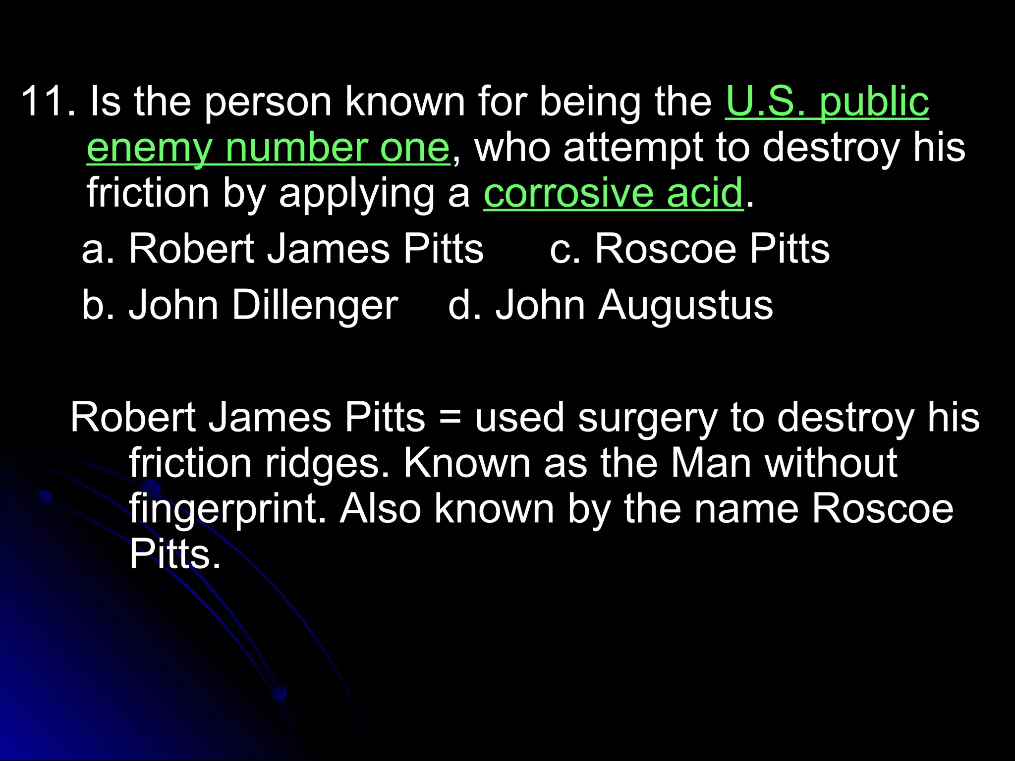 1111.. IIss tthhee ppeerrssoonn kknnoowwnn ffoorr bbeeiinngg tthhee UU..SS.. ppuubblliicc 
eenneemmyy nnuummbbeerr oonnee,, wwhhoo aatttteemmpptt ttoo ddeessttrrooyy hhiiss 
ffrriiccttiioonn bbyy aappppllyyiinngg aa ccoorrrroossiivvee aacciidd.. 
aa.. RRoobbeerrtt JJaammeess PPiittttss cc.. RRoossccooee PPiittttss 
bb.. JJoohhnn DDiilllleennggeerr dd.. JJoohhnn AAuugguussttuuss 
RRoobbeerrtt JJaammeess PPiittttss == uusseedd ssuurrggeerryy ttoo ddeessttrrooyy hhiiss 
ffrriiccttiioonn rriiddggeess.. KKnnoowwnn aass tthhee MMaann wwiitthhoouutt 
ffiinnggeerrpprriinntt.. AAllssoo kknnoowwnn bbyy tthhee nnaammee RRoossccooee 
PPiittttss.. 
 