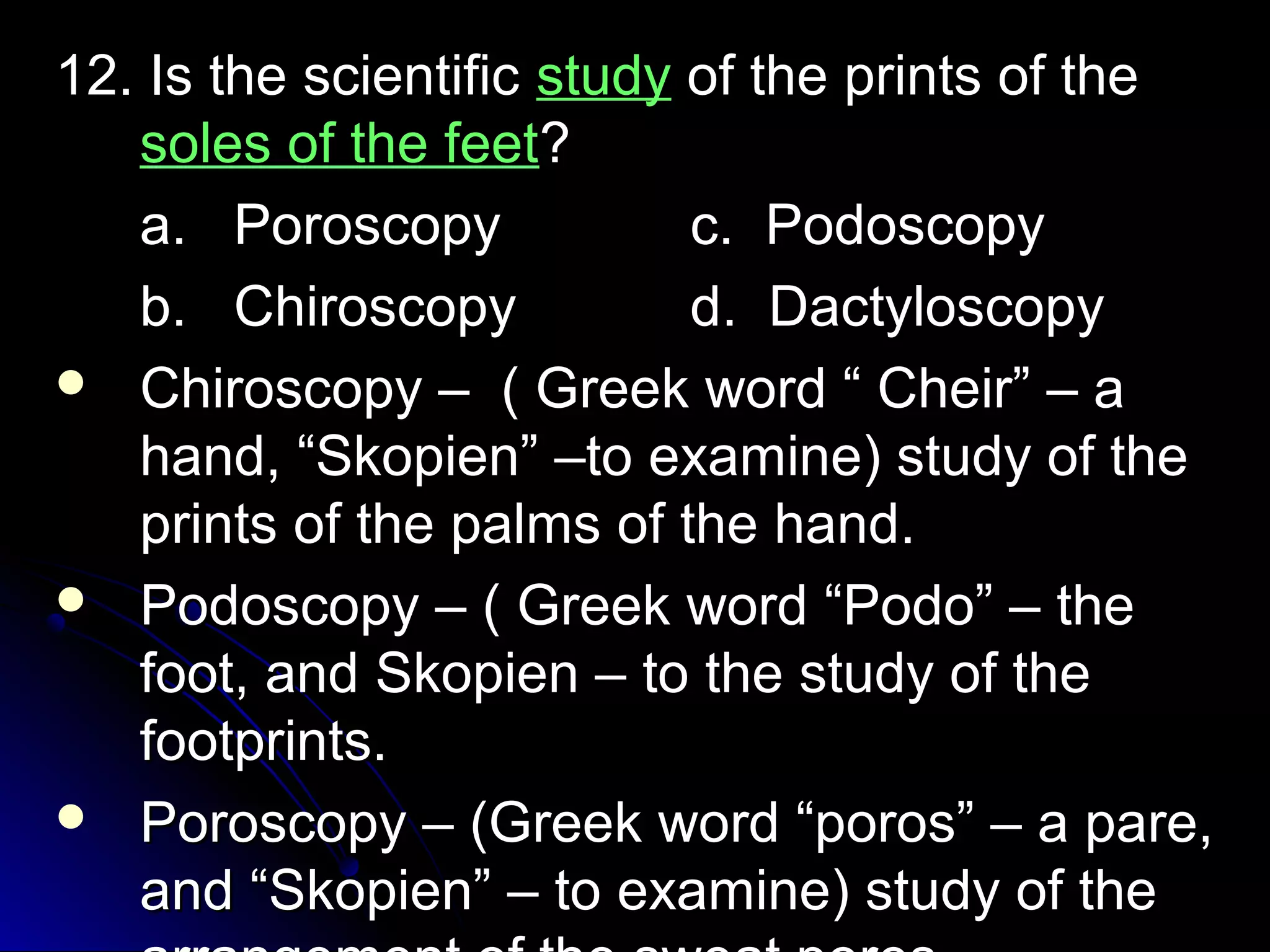 1122.. IIss tthhee sscciieennttiiffiicc ssttuuddyy ooff tthhee pprriinnttss ooff tthhee 
ssoolleess ooff tthhee ffeeeett?? 
aa.. PPoorroossccooppyy cc.. PPooddoossccooppyy 
bb.. CChhiirroossccooppyy dd.. DDaaccttyylloossccooppyy 
 CChhiirroossccooppyy –– (( GGrreeeekk wwoorrdd ““ CChheeiirr”” –– aa 
hhaanndd,, ““SSkkooppiieenn”” ––ttoo eexxaammiinnee)) ssttuuddyy ooff tthhee 
pprriinnttss ooff tthhee ppaallmmss ooff tthhee hhaanndd.. 
 PPooddoossccooppyy –– (( GGrreeeekk wwoorrdd ““PPooddoo”” –– tthhee 
ffoooott,, aanndd SSkkooppiieenn –– ttoo tthhee ssttuuddyy ooff tthhee 
ffoooottpprriinnttss.. 
 PPoorroossccooppyy –– ((GGrreeeekk wwoorrdd ““ppoorrooss”” –– aa ppaarree,, 
aanndd ““SSkkooppiieenn”” –– ttoo eexxaammiinnee)) ssttuuddyy ooff tthhee 
aarrrraannggeemmeenntt ooff tthhee sswweeaatt ppoorreess.. 
 