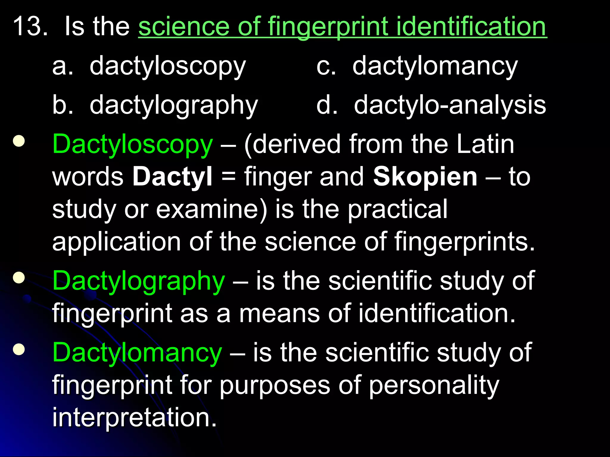 1133.. IIss tthhee sscciieennccee ooff ffiinnggeerrpprriinntt iiddeennttiiffiiccaattiioonn 
aa.. ddaaccttyylloossccooppyy cc.. ddaaccttyylloommaannccyy 
bb.. ddaaccttyyllooggrraapphhyy dd.. ddaaccttyylloo--aannaallyyssiiss 
 DDaaccttyylloossccooppyy –– ((ddeerriivveedd ffrroomm tthhee LLaattiinn 
wwoorrddss DDaaccttyyll == ffiinnggeerr aanndd SSkkooppiieenn –– ttoo 
ssttuuddyy oorr eexxaammiinnee)) iiss tthhee pprraaccttiiccaall 
aapppplliiccaattiioonn ooff tthhee sscciieennccee ooff ffiinnggeerrpprriinnttss.. 
 DDaaccttyyllooggrraapphhyy –– iiss tthhee sscciieennttiiffiicc ssttuuddyy ooff 
ffiinnggeerrpprriinntt aass aa mmeeaannss ooff iiddeennttiiffiiccaattiioonn.. 
 DDaaccttyylloommaannccyy –– iiss tthhee sscciieennttiiffiicc ssttuuddyy ooff 
ffiinnggeerrpprriinntt ffoorr ppuurrppoosseess ooff ppeerrssoonnaalliittyy 
iinntteerrpprreettaattiioonn.. 
 