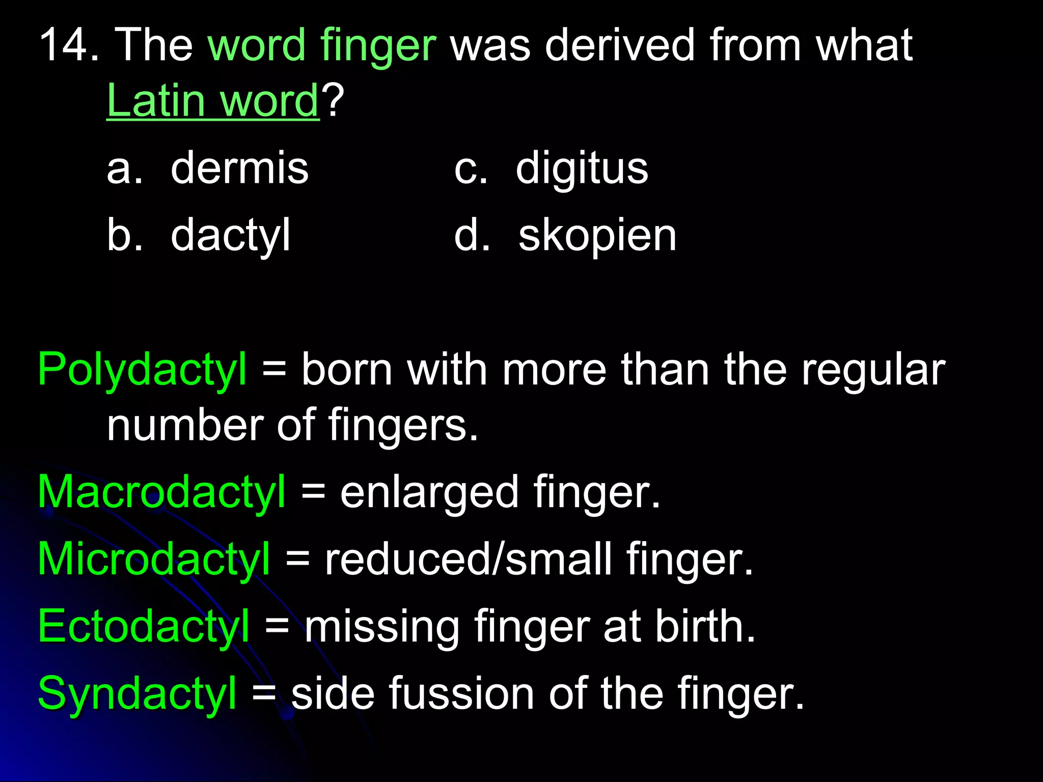 1144.. TThhee wwoorrdd ffiinnggeerr wwaass ddeerriivveedd ffrroomm wwhhaatt 
LLaattiinn wwoorrdd?? 
aa.. ddeerrmmiiss cc.. ddiiggiittuuss 
bb.. ddaaccttyyll dd.. sskkooppiieenn 
PPoollyyddaaccttyyll == bboorrnn wwiitthh mmoorree tthhaann tthhee rreegguullaarr 
nnuummbbeerr ooff ffiinnggeerrss.. 
MMaaccrrooddaaccttyyll == eennllaarrggeedd ffiinnggeerr.. 
MMiiccrrooddaaccttyyll == rreedduucceedd//ssmmaallll ffiinnggeerr.. 
EEccttooddaaccttyyll == mmiissssiinngg ffiinnggeerr aatt bbiirrtthh.. 
SSyynnddaaccttyyll == ssiiddee ffuussssiioonn ooff tthhee ffiinnggeerr.. 
 