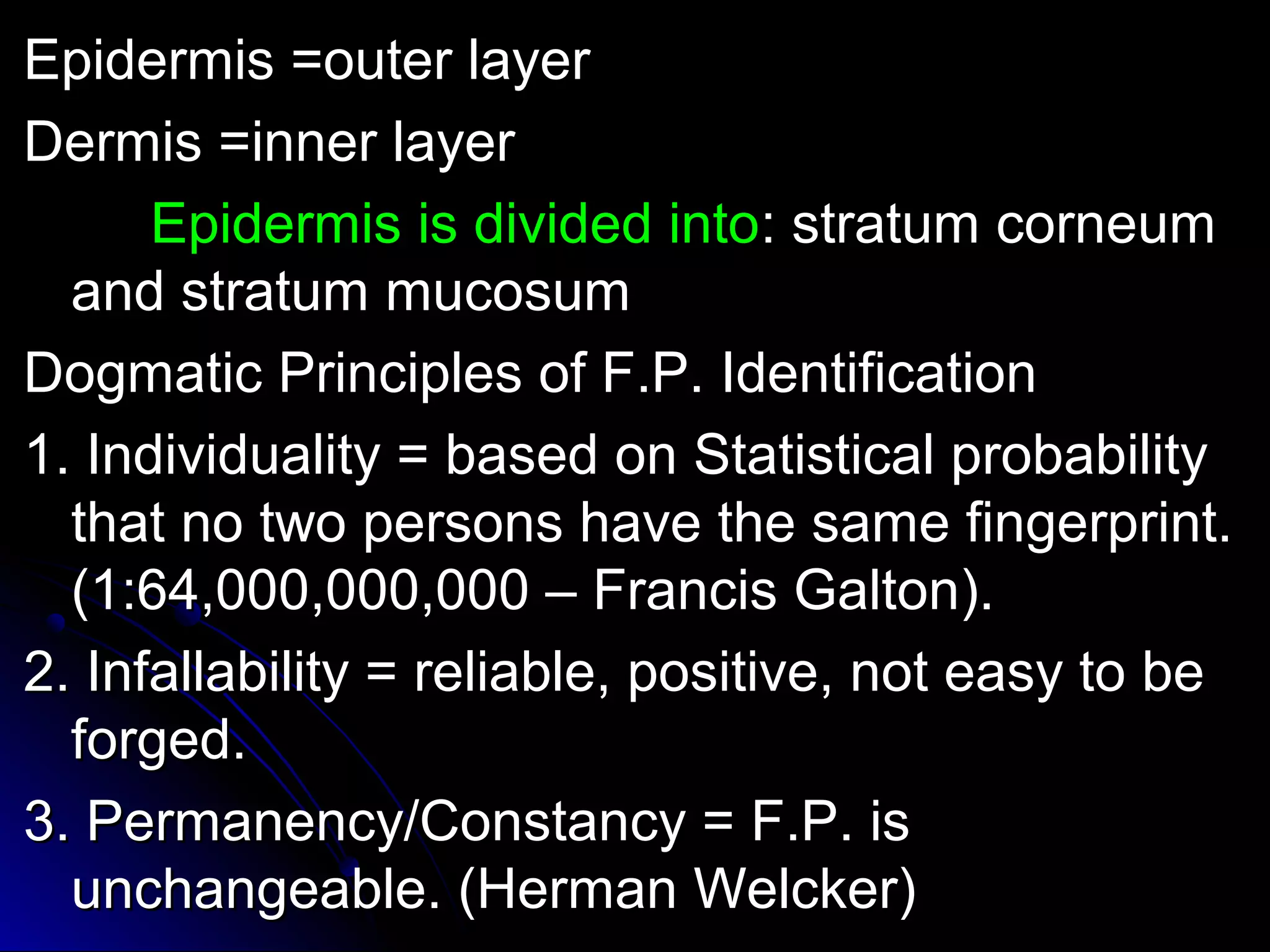 EEppiiddeerrmmiiss ==oouutteerr llaayyeerr 
DDeerrmmiiss ==iinnnneerr llaayyeerr 
EEppiiddeerrmmiiss iiss ddiivviiddeedd iinnttoo:: ssttrraattuumm ccoorrnneeuumm 
aanndd ssttrraattuumm mmuuccoossuumm 
DDooggmmaattiicc PPrriinncciipplleess ooff FF..PP.. IIddeennttiiffiiccaattiioonn 
11.. IInnddiivviidduuaalliittyy == bbaasseedd oonn SSttaattiissttiiccaall pprroobbaabbiilliittyy 
tthhaatt nnoo ttwwoo ppeerrssoonnss hhaavvee tthhee ssaammee ffiinnggeerrpprriinntt.. 
((11::6644,,000000,,000000,,000000 –– FFrraanncciiss GGaallttoonn)).. 
22.. IInnffaallllaabbiilliittyy == rreelliiaabbllee,, ppoossiittiivvee,, nnoott eeaassyy ttoo bbee 
ffoorrggeedd.. 
33.. PPeerrmmaanneennccyy//CCoonnssttaannccyy == FF..PP.. iiss 
uunncchhaannggeeaabbllee.. ((HHeerrmmaann WWeellcckkeerr)) 
 
