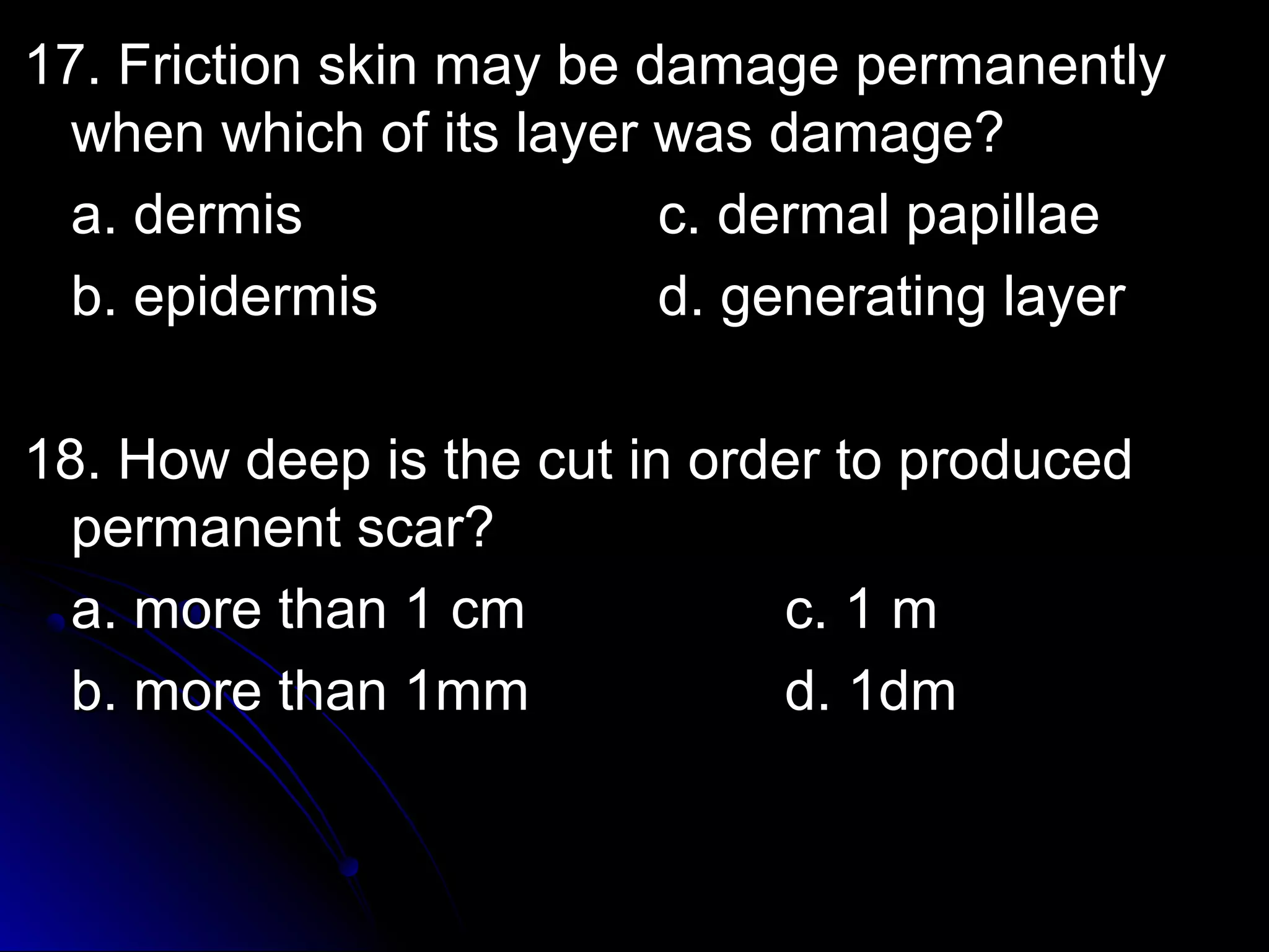 17. Friction skin mmaayy bbee ddaammaaggee ppeerrmmaanneennttllyy 
wwhheenn wwhhiicchh ooff iittss llaayyeerr wwaass ddaammaaggee?? 
aa.. ddeerrmmiiss cc.. ddeerrmmaall ppaappiillllaaee 
bb.. eeppiiddeerrmmiiss dd.. ggeenneerraattiinngg llaayyeerr 
1188.. HHooww ddeeeepp iiss tthhee ccuutt iinn oorrddeerr ttoo pprroodduucceedd 
ppeerrmmaanneenntt ssccaarr?? 
aa.. mmoorree tthhaann 11 ccmm cc.. 11 mm 
bb.. mmoorree tthhaann 11mmmm dd.. 11ddmm 
 