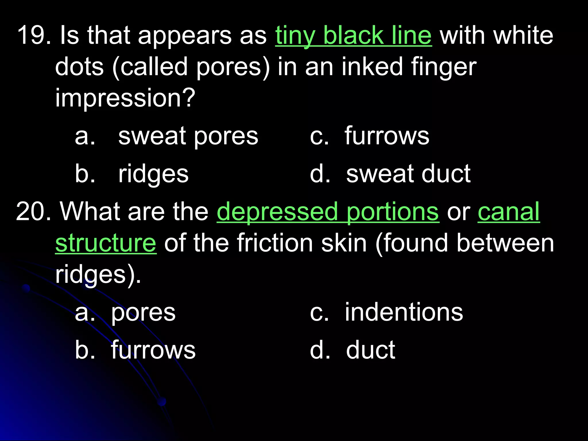 1199.. IIss tthhaatt aappppeeaarrss aass ttiinnyy bbllaacckk lliinnee wwiitthh wwhhiittee 
ddoottss ((ccaalllleedd ppoorreess)) iinn aann iinnkkeedd ffiinnggeerr 
iimmpprreessssiioonn?? 
aa.. sswweeaatt ppoorreess cc.. ffuurrrroowwss 
bb.. rriiddggeess dd.. sswweeaatt dduucctt 
2200.. WWhhaatt aarree tthhee ddeepprreesssseedd ppoorrttiioonnss oorr ccaannaall 
ssttrruuccttuurree ooff tthhee ffrriiccttiioonn sskkiinn ((ffoouunndd bbeettwweeeenn 
rriiddggeess)).. 
aa.. ppoorreess cc.. iinnddeennttiioonnss 
bb.. ffuurrrroowwss dd.. dduucctt 
 