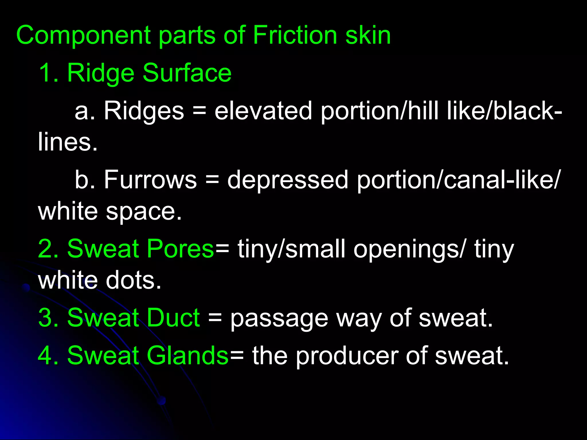 CCoommppoonneenntt ppaarrttss ooff FFrriiccttiioonn sskkiinn 
11.. RRiiddggee SSuurrffaaccee 
aa.. RRiiddggeess == eelleevvaatteedd ppoorrttiioonn//hhiillll lliikkee//bbllaacckk-- 
lliinneess.. 
bb.. FFuurrrroowwss == ddeepprreesssseedd ppoorrttiioonn//ccaannaall--lliikkee// 
wwhhiittee ssppaaccee.. 
22.. SSwweeaatt PPoorreess== ttiinnyy//ssmmaallll ooppeenniinnggss// ttiinnyy 
wwhhiittee ddoottss.. 
33.. SSwweeaatt DDuucctt == ppaassssaaggee wwaayy ooff sswweeaatt.. 
44.. SSwweeaatt GGllaannddss== tthhee pprroodduucceerr ooff sswweeaatt.. 
 