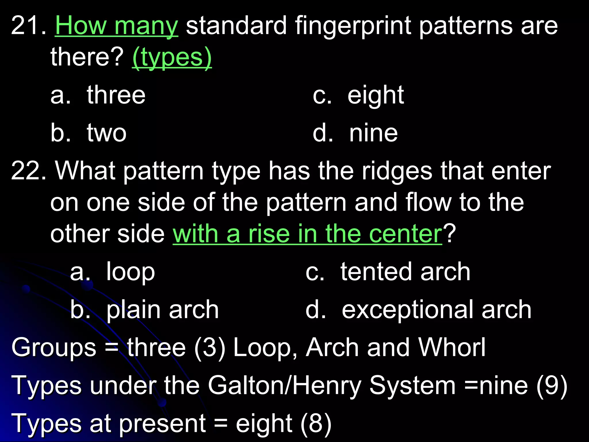 2211.. HHooww mmaannyy ssttaannddaarrdd ffiinnggeerrpprriinntt ppaatttteerrnnss aarree 
tthheerree?? ((ttyyppeess)) 
aa.. tthhrreeee cc.. eeiigghhtt 
bb.. ttwwoo dd.. nniinnee 
2222.. WWhhaatt ppaatttteerrnn ttyyppee hhaass tthhee rriiddggeess tthhaatt eenntteerr 
oonn oonnee ssiiddee ooff tthhee ppaatttteerrnn aanndd ffllooww ttoo tthhee 
ootthheerr ssiiddee wwiitthh aa rriissee iinn tthhee cceenntteerr?? 
aa.. lloooopp cc.. tteenntteedd aarrcchh 
bb.. ppllaaiinn aarrcchh dd.. eexxcceeppttiioonnaall aarrcchh 
GGrroouuppss == tthhrreeee ((33)) LLoooopp,, AArrcchh aanndd WWhhoorrll 
TTyyppeess uunnddeerr tthhee GGaallttoonn//HHeennrryy SSyysstteemm ==nniinnee ((99)) 
TTyyppeess aatt pprreesseenntt == eeiigghhtt ((88)) 
 