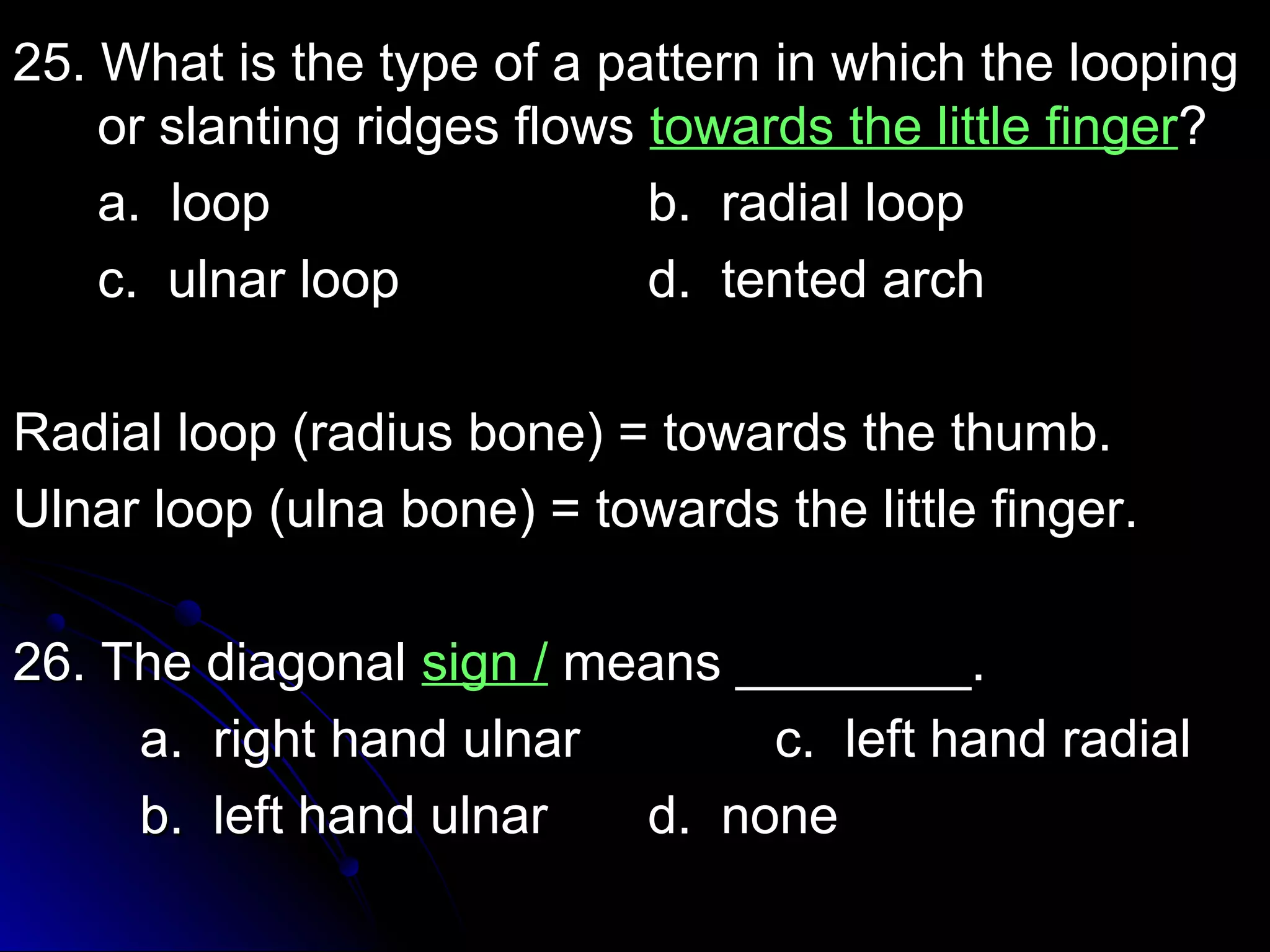 2255.. WWhhaatt iiss tthhee ttyyppee ooff aa ppaatttteerrnn iinn wwhhiicchh tthhee llooooppiinngg 
oorr ssllaannttiinngg rriiddggeess fflloowwss ttoowwaarrddss tthhee lliittttllee ffiinnggeerr?? 
aa.. lloooopp bb.. rraaddiiaall lloooopp 
cc.. uullnnaarr lloooopp dd.. tteenntteedd aarrcchh 
RRaaddiiaall lloooopp ((rraaddiiuuss bboonnee)) == ttoowwaarrddss tthhee tthhuummbb.. 
UUllnnaarr lloooopp ((uullnnaa bboonnee)) == ttoowwaarrddss tthhee lliittttllee ffiinnggeerr.. 
2266.. TThhee ddiiaaggoonnaall ssiiggnn // mmeeaannss ________________.. 
aa.. rriigghhtt hhaanndd uullnnaarr cc.. lleefftt hhaanndd rraaddiiaall 
bb.. lleefftt hhaanndd uullnnaarr dd.. nnoonnee 
 