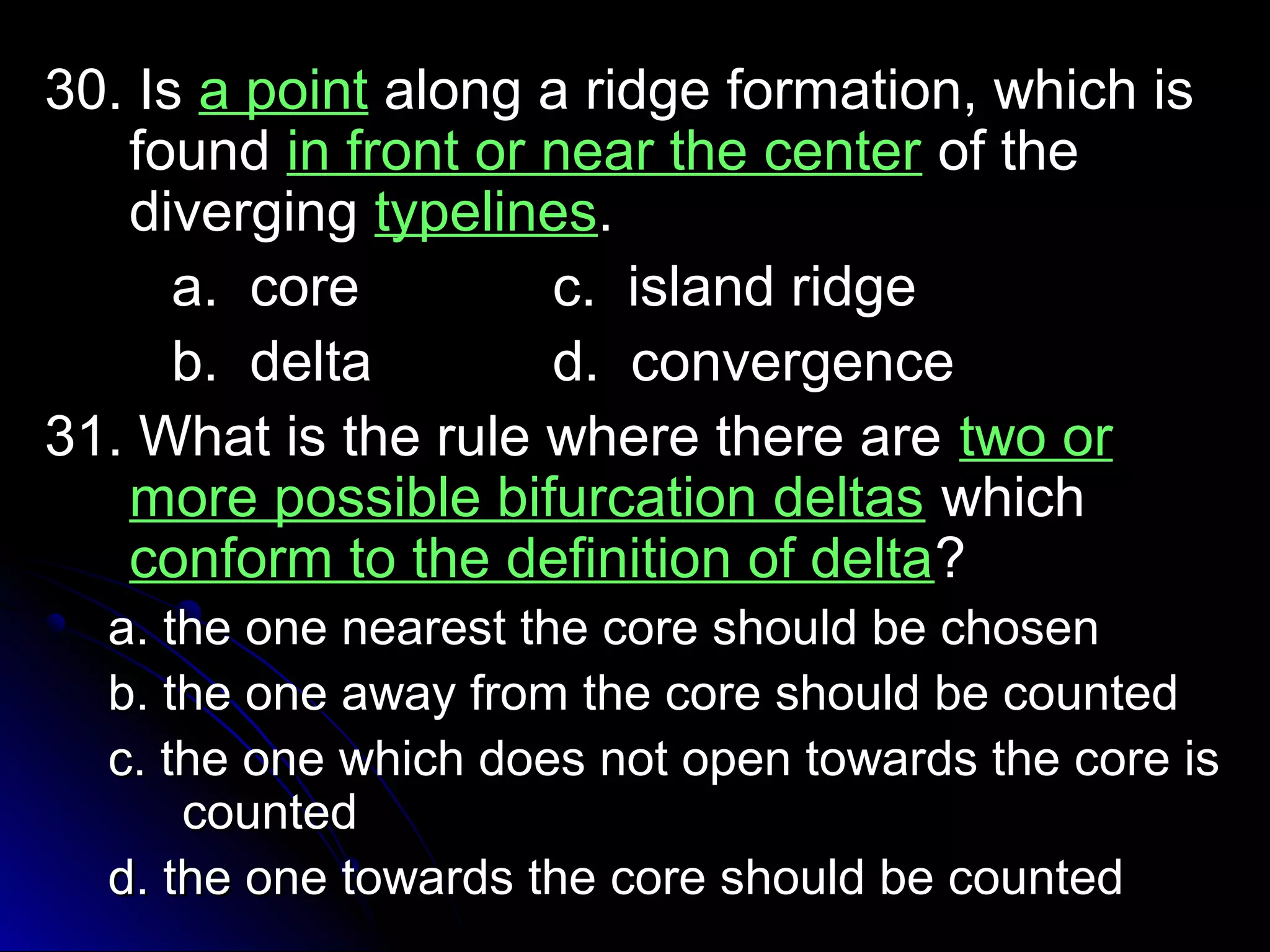 3300.. IIss aa ppooiinntt aalloonngg aa rriiddggee ffoorrmmaattiioonn,, wwhhiicchh iiss 
ffoouunndd iinn ffrroonntt oorr nneeaarr tthhee cceenntteerr ooff tthhee 
ddiivveerrggiinngg ttyyppeelliinneess.. 
aa.. ccoorree cc.. iissllaanndd rriiddggee 
bb.. ddeellttaa dd.. ccoonnvveerrggeennccee 
3311.. WWhhaatt iiss tthhee rruullee wwhheerree tthheerree aarree ttwwoo oorr 
mmoorree ppoossssiibbllee bbiiffuurrccaattiioonn ddeellttaass wwhhiicchh 
ccoonnffoorrmm ttoo tthhee ddeeffiinniittiioonn ooff ddeellttaa?? 
aa.. tthhee oonnee nneeaarreesstt tthhee ccoorree sshhoouulldd bbee cchhoosseenn 
bb.. tthhee oonnee aawwaayy ffrroomm tthhee ccoorree sshhoouulldd bbee ccoouunntteedd 
cc.. tthhee oonnee wwhhiicchh ddooeess nnoott ooppeenn ttoowwaarrddss tthhee ccoorree iiss 
ccoouunntteedd 
dd.. tthhee oonnee ttoowwaarrddss tthhee ccoorree sshhoouulldd bbee ccoouunntteedd 
 