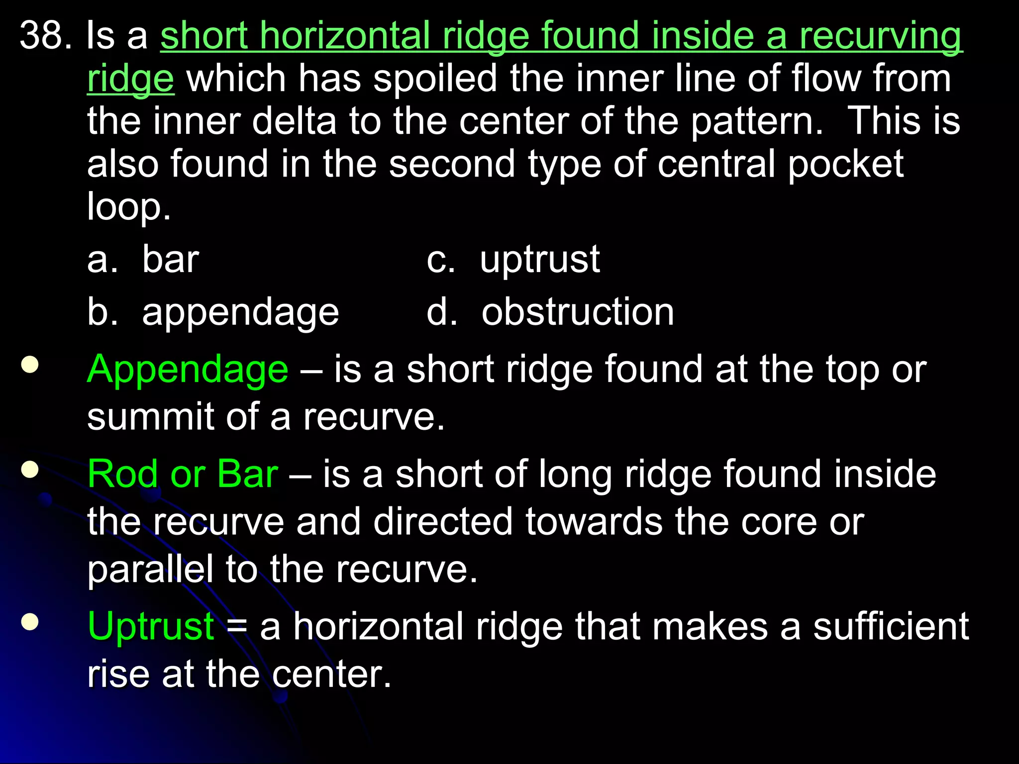 3388.. IIss aa sshhoorrtt hhoorriizzoonnttaall rriiddggee ffoouunndd iinnssiiddee aa rreeccuurrvviinngg 
rriiddggee wwhhiicchh hhaass ssppooiilleedd tthhee iinnnneerr lliinnee ooff ffllooww ffrroomm 
tthhee iinnnneerr ddeellttaa ttoo tthhee cceenntteerr ooff tthhee ppaatttteerrnn.. TThhiiss iiss 
aallssoo ffoouunndd iinn tthhee sseeccoonndd ttyyppee ooff cceennttrraall ppoocckkeett 
lloooopp.. 
aa.. bbaarr cc.. uuppttrruusstt 
bb.. aappppeennddaaggee dd.. oobbssttrruuccttiioonn 
 AAppppeennddaaggee –– iiss aa sshhoorrtt rriiddggee ffoouunndd aatt tthhee ttoopp oorr 
ssuummmmiitt ooff aa rreeccuurrvvee.. 
 RRoodd oorr BBaarr –– iiss aa sshhoorrtt ooff lloonngg rriiddggee ffoouunndd iinnssiiddee 
tthhee rreeccuurrvvee aanndd ddiirreecctteedd ttoowwaarrddss tthhee ccoorree oorr 
ppaarraalllleell ttoo tthhee rreeccuurrvvee.. 
 UUppttrruusstt == aa hhoorriizzoonnttaall rriiddggee tthhaatt mmaakkeess aa ssuuffffiicciieenntt 
rriissee aatt tthhee cceenntteerr.. 
 