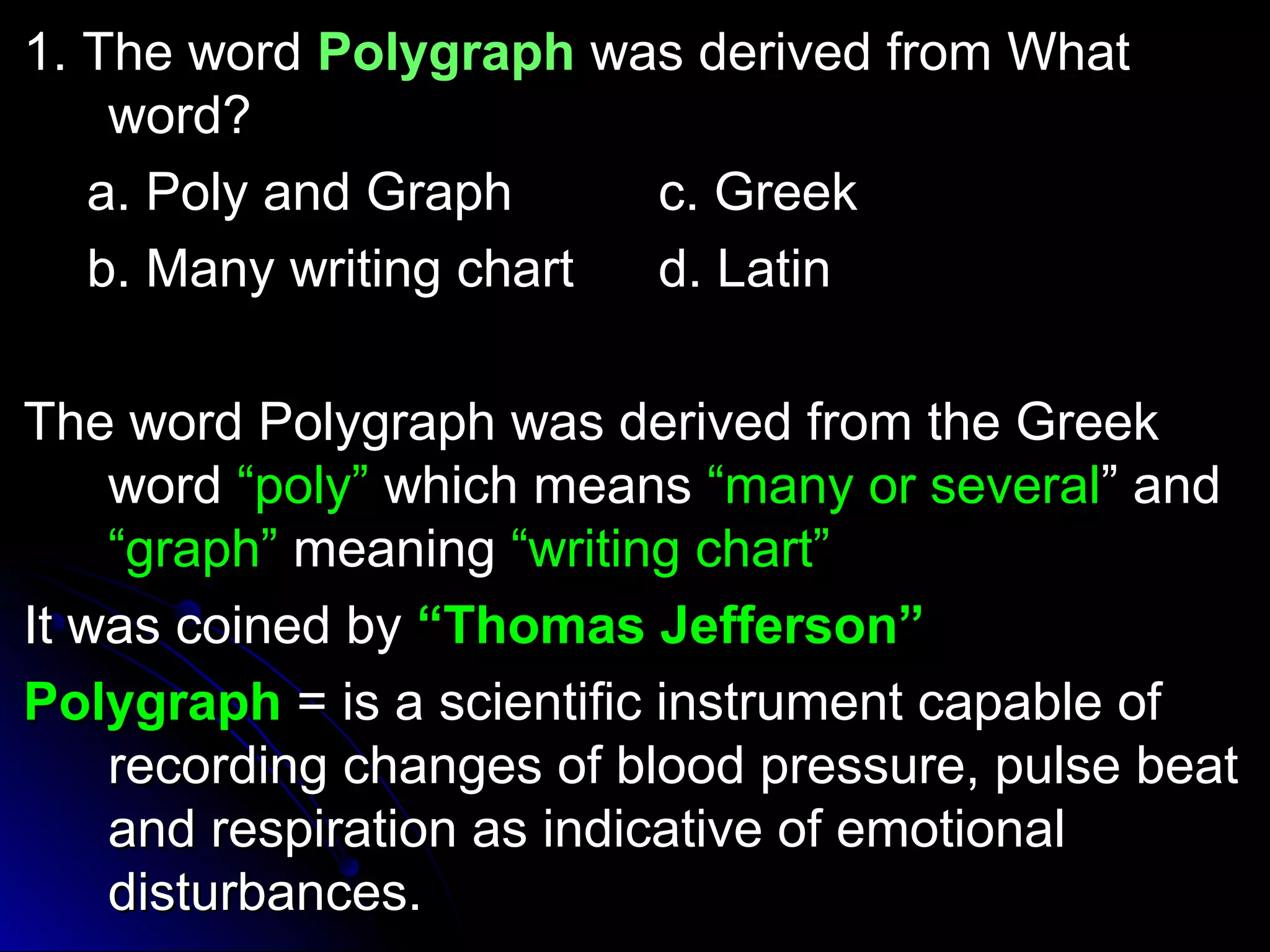 11.. TThhee wwoorrdd PPoollyyggrraapphh wwaass ddeerriivveedd ffrroomm WWhhaatt 
wwoorrdd?? 
aa.. PPoollyy aanndd GGrraapphh cc.. GGrreeeekk 
bb.. MMaannyy wwrriittiinngg cchhaarrtt dd.. LLaattiinn 
TThhee wwoorrdd PPoollyyggrraapphh wwaass ddeerriivveedd ffrroomm tthhee GGrreeeekk 
wwoorrdd ““ppoollyy”” wwhhiicchh mmeeaannss ““mmaannyy oorr sseevveerraall”” aanndd 
““ggrraapphh”” mmeeaanniinngg ““wwrriittiinngg cchhaarrtt”” 
IItt wwaass ccooiinneedd bbyy ““TThhoommaass JJeeffffeerrssoonn”” 
PPoollyyggrraapphh == iiss aa sscciieennttiiffiicc iinnssttrruummeenntt ccaappaabbllee ooff 
rreeccoorrddiinngg cchhaannggeess ooff bblloooodd pprreessssuurree,, ppuullssee bbeeaatt 
aanndd rreessppiirraattiioonn aass iinnddiiccaattiivvee ooff eemmoottiioonnaall 
ddiissttuurrbbaanncceess.. 
 