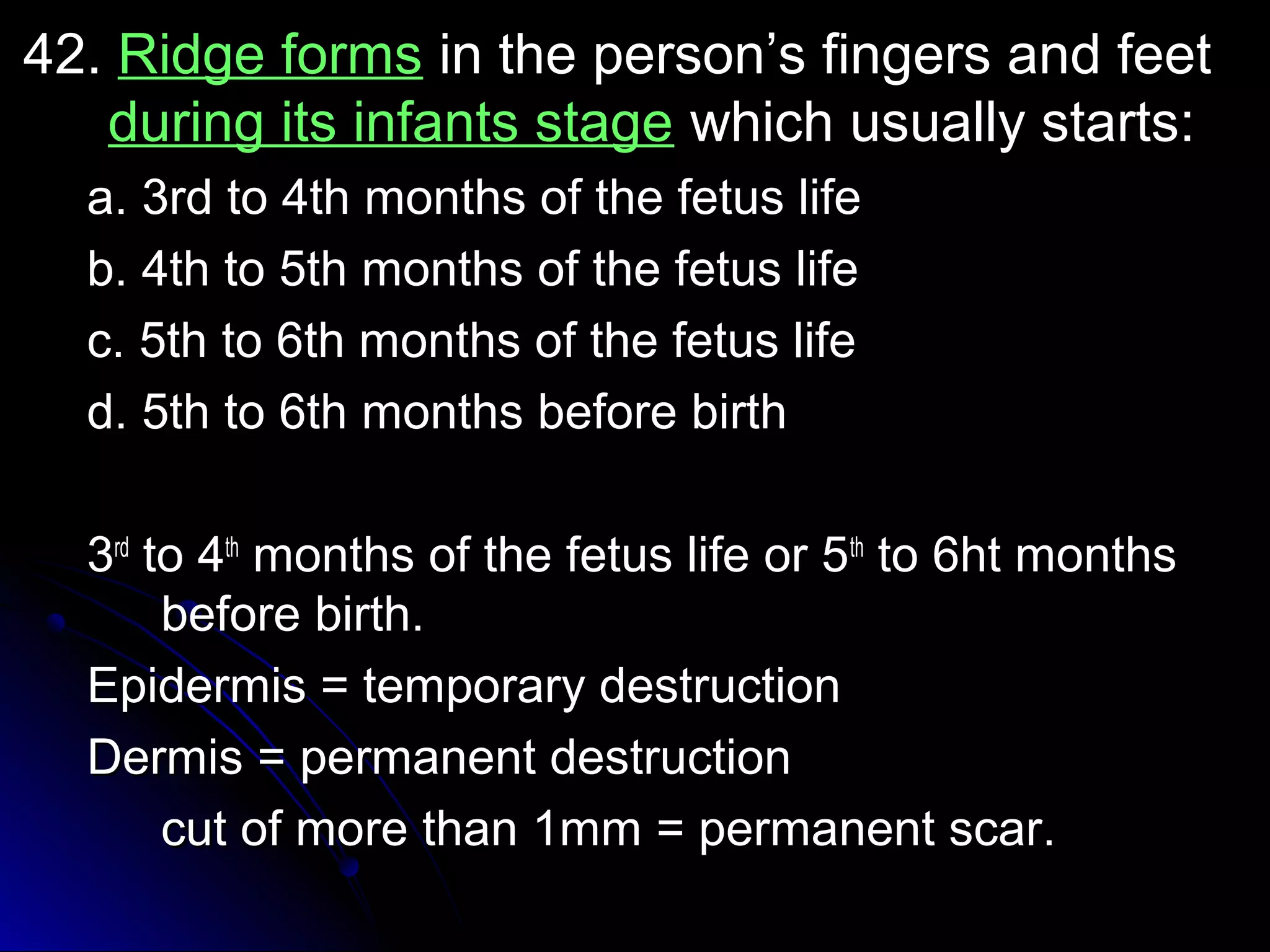 4422.. RRiiddggee ffoorrmmss iinn tthhee ppeerrssoonn’’ss ffiinnggeerrss aanndd ffeeeett 
dduurriinngg iittss iinnffaannttss ssttaaggee wwhhiicchh uussuuaallllyy ssttaarrttss:: 
aa.. 33rrdd ttoo 44tthh mmoonntthhss ooff tthhee ffeettuuss lliiffee 
bb.. 44tthh ttoo 55tthh mmoonntthhss ooff tthhee ffeettuuss lliiffee 
cc.. 55tthh ttoo 66tthh mmoonntthhss ooff tthhee ffeettuuss lliiffee 
dd.. 55tthh ttoo 66tthh mmoonntthhss bbeeffoorree bbiirrtthh 
33rrdd ttoo 44tthh mmoonntthhss ooff tthhee ffeettuuss lliiffee oorr 55tthh ttoo 66hhtt mmoonntthhss 
bbeeffoorree bbiirrtthh.. 
EEppiiddeerrmmiiss == tteemmppoorraarryy ddeessttrruuccttiioonn 
DDeerrmmiiss == ppeerrmmaanneenntt ddeessttrruuccttiioonn 
ccuutt ooff mmoorree tthhaann 11mmmm == ppeerrmmaanneenntt ssccaarr.. 
 