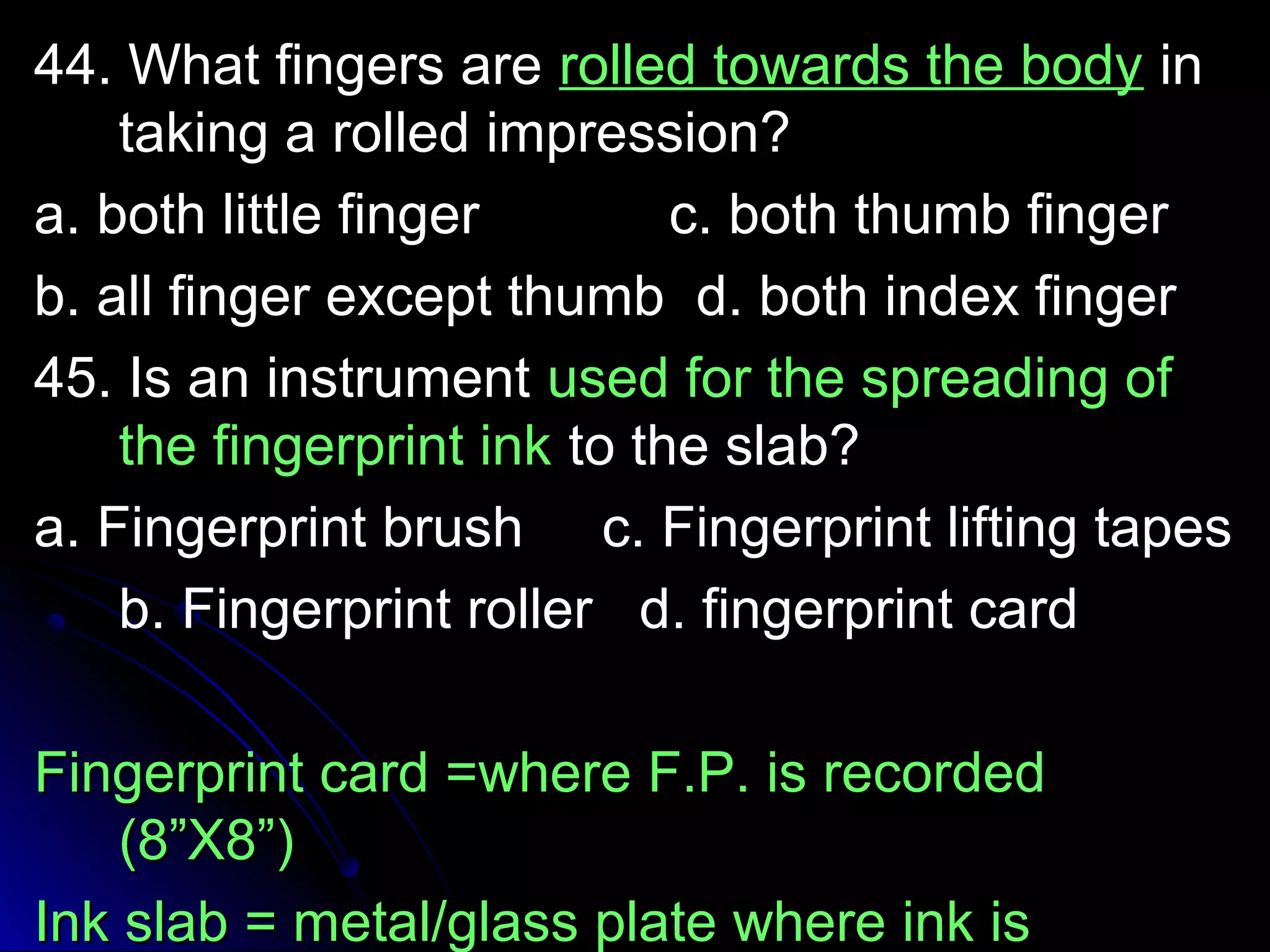 4444.. WWhhaatt ffiinnggeerrss aarree rroolllleedd ttoowwaarrddss tthhee bbooddyy iinn 
ttaakkiinngg aa rroolllleedd iimmpprreessssiioonn?? 
aa.. bbootthh lliittttllee ffiinnggeerr cc.. bbootthh tthhuummbb ffiinnggeerr 
bb.. aallll ffiinnggeerr eexxcceepptt tthhuummbb dd.. bbootthh iinnddeexx ffiinnggeerr 
4455.. IIss aann iinnssttrruummeenntt uusseedd ffoorr tthhee sspprreeaaddiinngg ooff 
tthhee ffiinnggeerrpprriinntt iinnkk ttoo tthhee ssllaabb?? 
aa.. FFiinnggeerrpprriinntt bbrruusshh cc.. FFiinnggeerrpprriinntt lliiffttiinngg ttaappeess 
bb.. FFiinnggeerrpprriinntt rroolllleerr dd.. ffiinnggeerrpprriinntt ccaarrdd 
FFiinnggeerrpprriinntt ccaarrdd ==wwhheerree FF..PP.. iiss rreeccoorrddeedd 
((88””XX88””)) 
IInnkk ssllaabb == mmeettaall//ggllaassss ppllaattee wwhheerree iinnkk iiss 
sspprreeaadd.. 
 