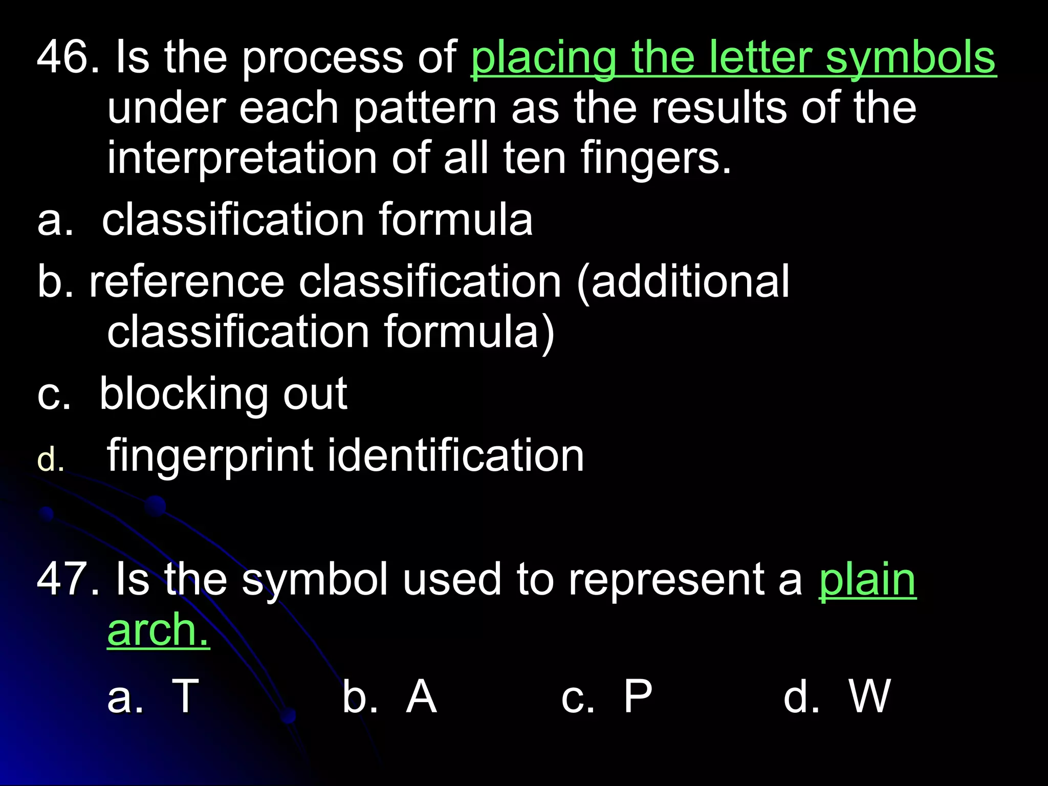 4466.. IIss tthhee pprroocceessss ooff ppllaacciinngg tthhee lleetttteerr ssyymmbboollss 
uunnddeerr eeaacchh ppaatttteerrnn aass tthhee rreessuullttss ooff tthhee 
iinntteerrpprreettaattiioonn ooff aallll tteenn ffiinnggeerrss.. 
aa.. ccllaassssiiffiiccaattiioonn ffoorrmmuullaa 
bb.. rreeffeerreennccee ccllaassssiiffiiccaattiioonn ((aaddddiittiioonnaall 
ccllaassssiiffiiccaattiioonn ffoorrmmuullaa)) 
cc.. bblloocckkiinngg oouutt 
dd.. ffiinnggeerrpprriinntt iiddeennttiiffiiccaattiioonn 
4477.. IIss tthhee ssyymmbbooll uusseedd ttoo rreepprreesseenntt aa ppllaaiinn 
aarrcchh.. 
aa.. TT bb.. AA cc.. PP dd.. WW 
 