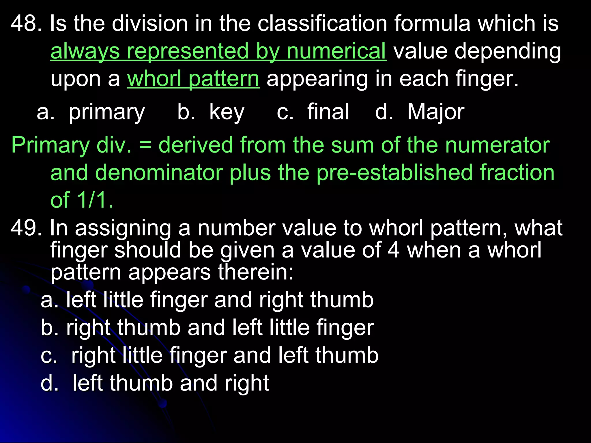48. Is the division in the classification ffoorrmmuullaa wwhhiicchh iiss 
aallwwaayyss rreepprreesseenntteedd bbyy nnuummeerriiccaall vvaalluuee ddeeppeennddiinngg 
uuppoonn aa wwhhoorrll ppaatttteerrnn aappppeeaarriinngg iinn eeaacchh ffiinnggeerr.. 
aa.. pprriimmaarryy bb.. kkeeyy cc.. ffiinnaall dd.. MMaajjoorr 
PPrriimmaarryy ddiivv.. == ddeerriivveedd ffrroomm tthhee ssuumm ooff tthhee nnuummeerraattoorr 
aanndd ddeennoommiinnaattoorr pplluuss tthhee pprree--eessttaabblliisshheedd ffrraaccttiioonn 
ooff 11//11.. 
4499.. IInn aassssiiggnniinngg aa nnuummbbeerr vvaalluuee ttoo wwhhoorrll ppaatttteerrnn,, wwhhaatt 
ffiinnggeerr sshhoouulldd bbee ggiivveenn aa vvaalluuee ooff 44 wwhheenn aa wwhhoorrll 
ppaatttteerrnn aappppeeaarrss tthheerreeiinn:: 
aa.. lleefftt lliittttllee ffiinnggeerr aanndd rriigghhtt tthhuummbb 
bb.. rriigghhtt tthhuummbb aanndd lleefftt lliittttllee ffiinnggeerr 
cc.. rriigghhtt lliittttllee ffiinnggeerr aanndd lleefftt tthhuummbb 
dd.. lleefftt tthhuummbb aanndd rriigghhtt 
 