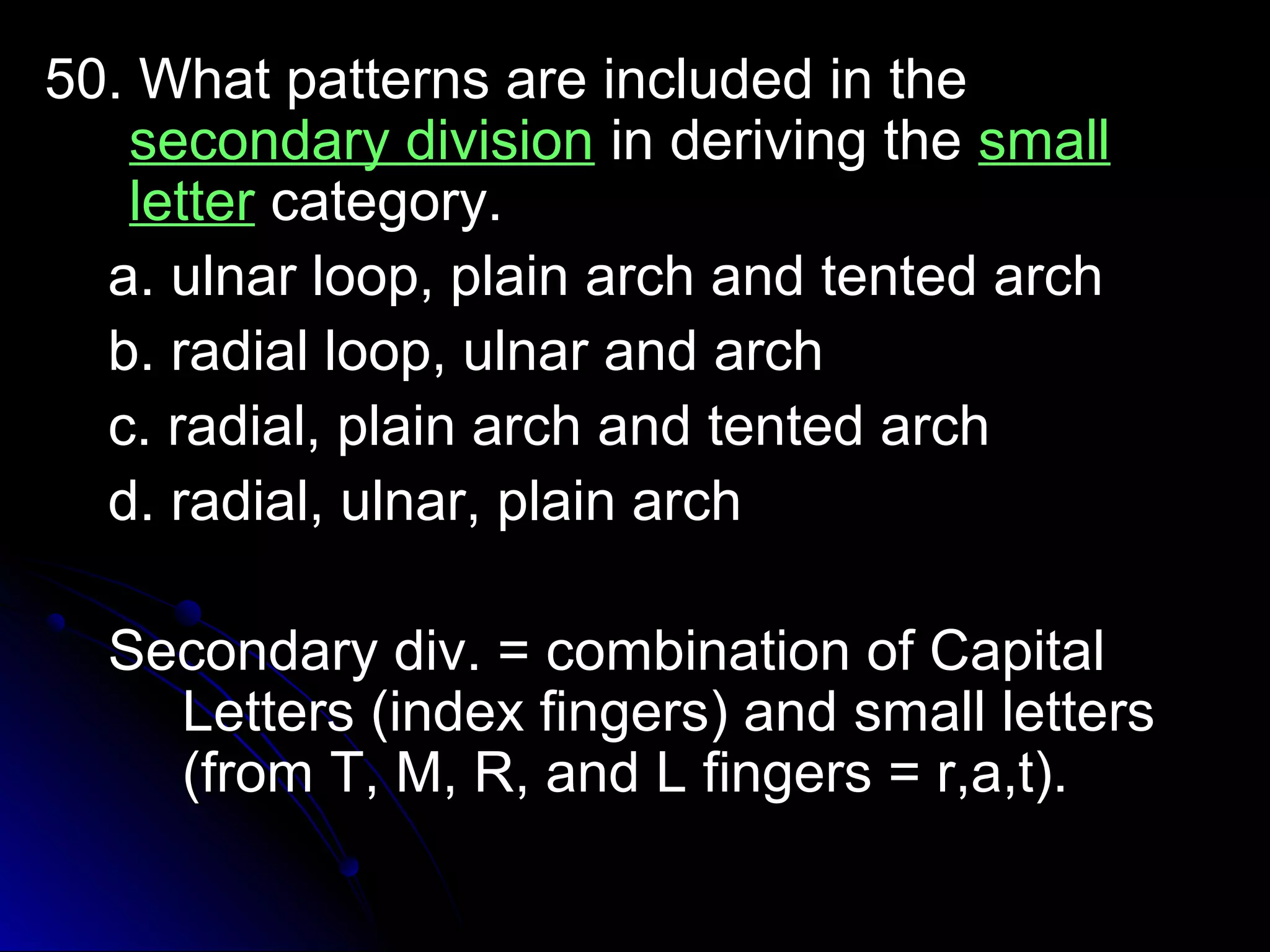 5500.. WWhhaatt ppaatttteerrnnss aarree iinncclluuddeedd iinn tthhee 
sseeccoonnddaarryy ddiivviissiioonn iinn ddeerriivviinngg tthhee ssmmaallll 
lleetttteerr ccaatteeggoorryy.. 
aa.. uullnnaarr lloooopp,, ppllaaiinn aarrcchh aanndd tteenntteedd aarrcchh 
bb.. rraaddiiaall lloooopp,, uullnnaarr aanndd aarrcchh 
cc.. rraaddiiaall,, ppllaaiinn aarrcchh aanndd tteenntteedd aarrcchh 
dd.. rraaddiiaall,, uullnnaarr,, ppllaaiinn aarrcchh 
SSeeccoonnddaarryy ddiivv.. == ccoommbbiinnaattiioonn ooff CCaappiittaall 
LLeetttteerrss ((iinnddeexx ffiinnggeerrss)) aanndd ssmmaallll lleetttteerrss 
((ffrroomm TT,, MM,, RR,, aanndd LL ffiinnggeerrss == rr,,aa,,tt)).. 
 