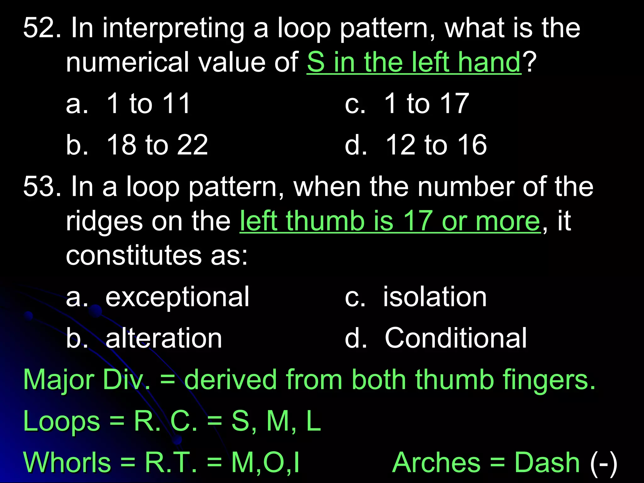 52. In interpreting aa lloooopp ppaatttteerrnn,, wwhhaatt iiss tthhee 
nnuummeerriiccaall vvaalluuee ooff SS iinn tthhee lleefftt hhaanndd?? 
aa.. 11 ttoo 1111 cc.. 11 ttoo 1177 
bb.. 1188 ttoo 2222 dd.. 1122 ttoo 1166 
5533.. IInn aa lloooopp ppaatttteerrnn,, wwhheenn tthhee nnuummbbeerr ooff tthhee 
rriiddggeess oonn tthhee lleefftt tthhuummbb iiss 1177 oorr mmoorree,, iitt 
ccoonnssttiittuutteess aass:: 
aa.. eexxcceeppttiioonnaall cc.. iissoollaattiioonn 
bb.. aalltteerraattiioonn dd.. CCoonnddiittiioonnaall 
MMaajjoorr DDiivv.. == ddeerriivveedd ffrroomm bbootthh tthhuummbb ffiinnggeerrss.. 
LLooooppss == RR.. CC.. == SS,, MM,, LL 
WWhhoorrllss == RR..TT.. == MM,,OO,,II AArrcchheess == DDaasshh ((--)) 
 