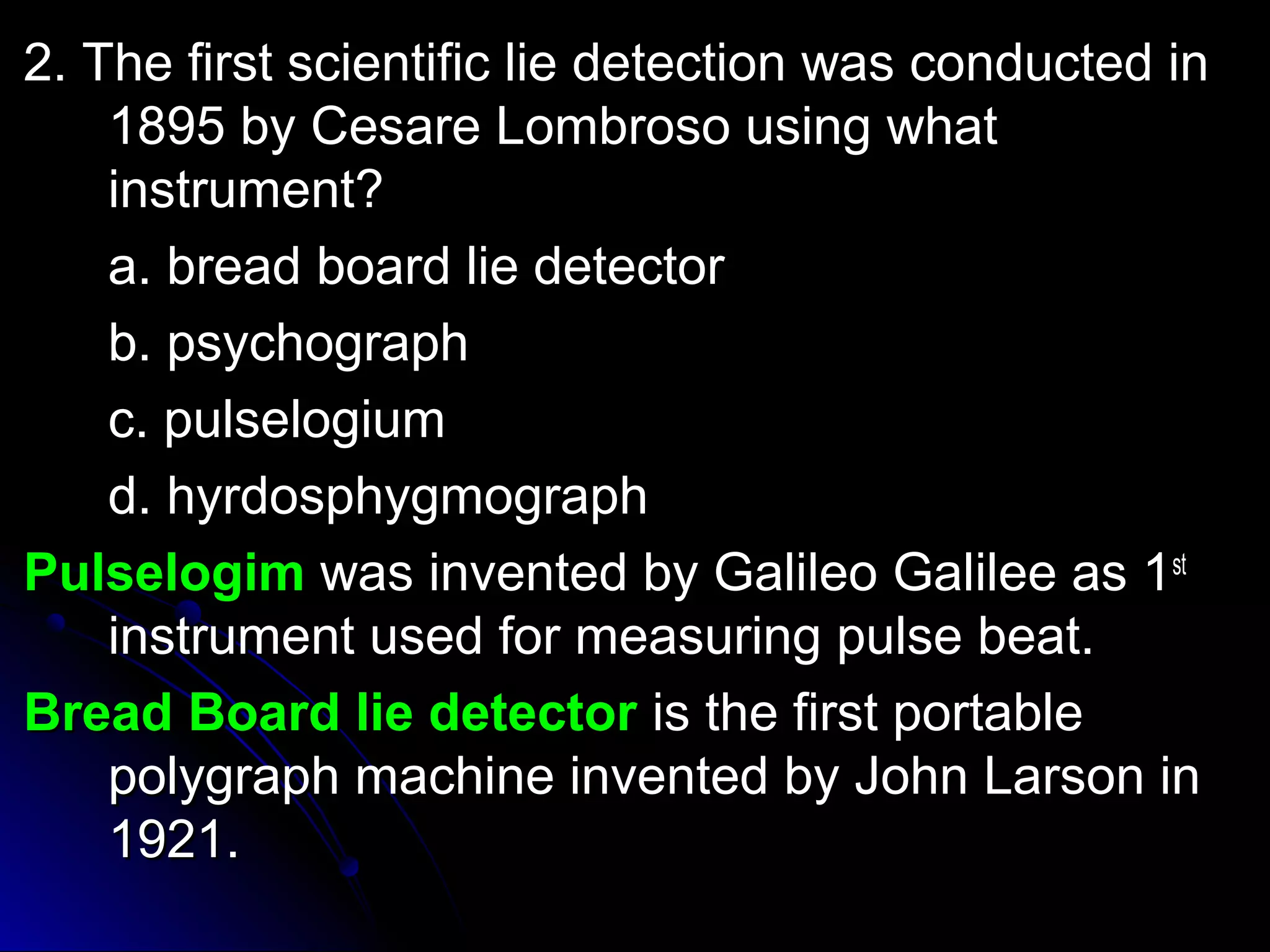 22.. TThhee ffiirrsstt sscciieennttiiffiicc lliiee ddeetteeccttiioonn wwaass ccoonndduucctteedd iinn 
11889955 bbyy CCeessaarree LLoommbbrroossoo uussiinngg wwhhaatt 
iinnssttrruummeenntt?? 
aa.. bbrreeaadd bbooaarrdd lliiee ddeetteeccttoorr 
bb.. ppssyycchhooggrraapphh 
cc.. ppuullsseellooggiiuumm 
dd.. hhyyrrddoosspphhyyggmmooggrraapphh 
PPuullsseellooggiimm wwaass iinnvveenntteedd bbyy GGaalliilleeoo GGaalliilleeee aass 11sstt 
iinnssttrruummeenntt uusseedd ffoorr mmeeaassuurriinngg ppuullssee bbeeaatt.. 
BBrreeaadd BBooaarrdd lliiee ddeetteeccttoorr iiss tthhee ffiirrsstt ppoorrttaabbllee 
ppoollyyggrraapphh mmaacchhiinnee iinnvveenntteedd bbyy JJoohhnn LLaarrssoonn iinn 
11992211.. 
 