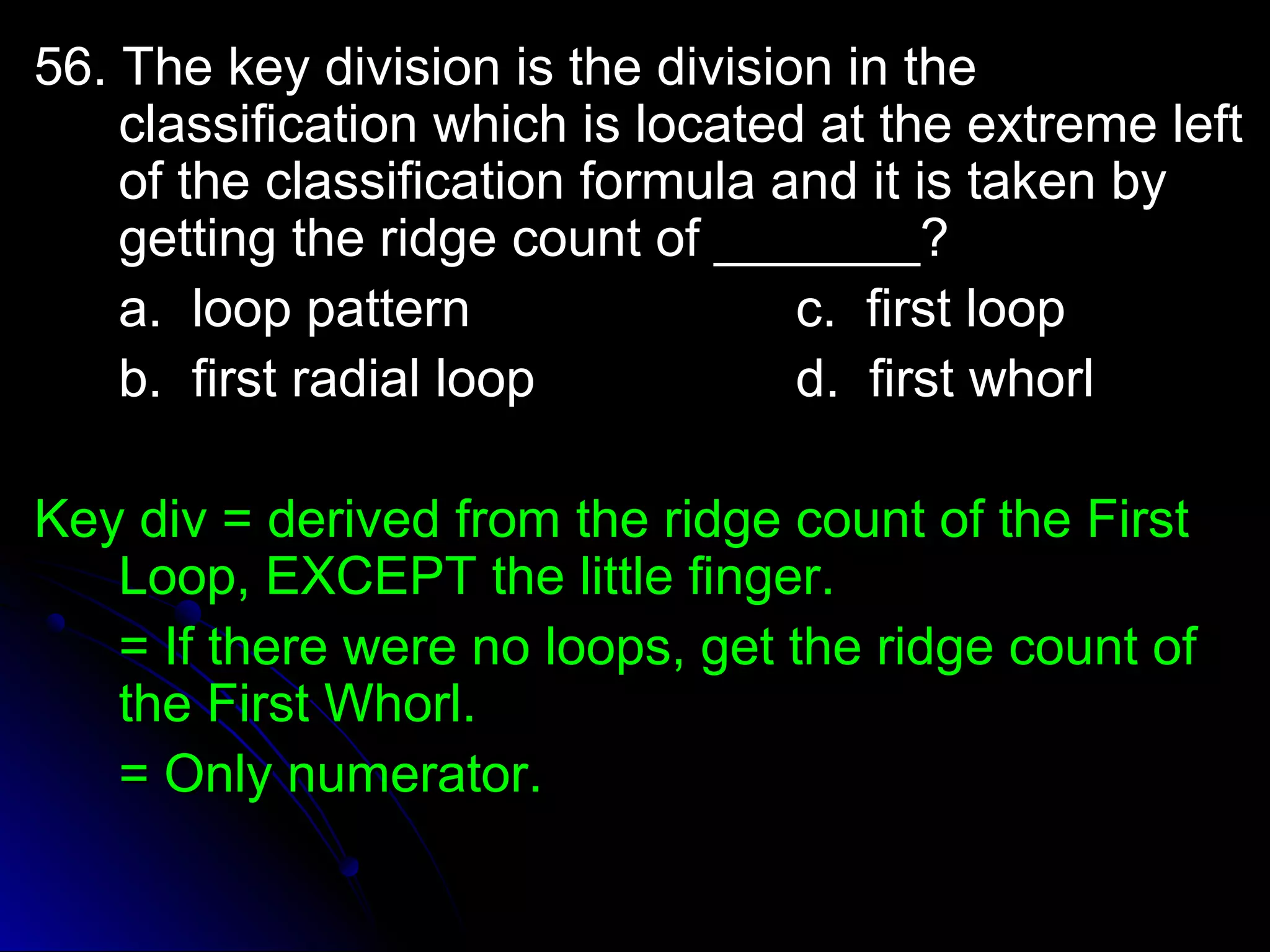 5566.. TThhee kkeeyy ddiivviissiioonn iiss tthhee ddiivviissiioonn iinn tthhee 
ccllaassssiiffiiccaattiioonn wwhhiicchh iiss llooccaatteedd aatt tthhee eexxttrreemmee lleefftt 
ooff tthhee ccllaassssiiffiiccaattiioonn ffoorrmmuullaa aanndd iitt iiss ttaakkeenn bbyy 
ggeettttiinngg tthhee rriiddggee ccoouunntt ooff ______________?? 
aa.. lloooopp ppaatttteerrnn cc.. ffiirrsstt lloooopp 
bb.. ffiirrsstt rraaddiiaall lloooopp dd.. ffiirrsstt wwhhoorrll 
KKeeyy ddiivv == ddeerriivveedd ffrroomm tthhee rriiddggee ccoouunntt ooff tthhee FFiirrsstt 
LLoooopp,, EEXXCCEEPPTT tthhee lliittttllee ffiinnggeerr.. 
== IIff tthheerree wweerree nnoo llooooppss,, ggeett tthhee rriiddggee ccoouunntt ooff 
tthhee FFiirrsstt WWhhoorrll.. 
== OOnnllyy nnuummeerraattoorr.. 
 