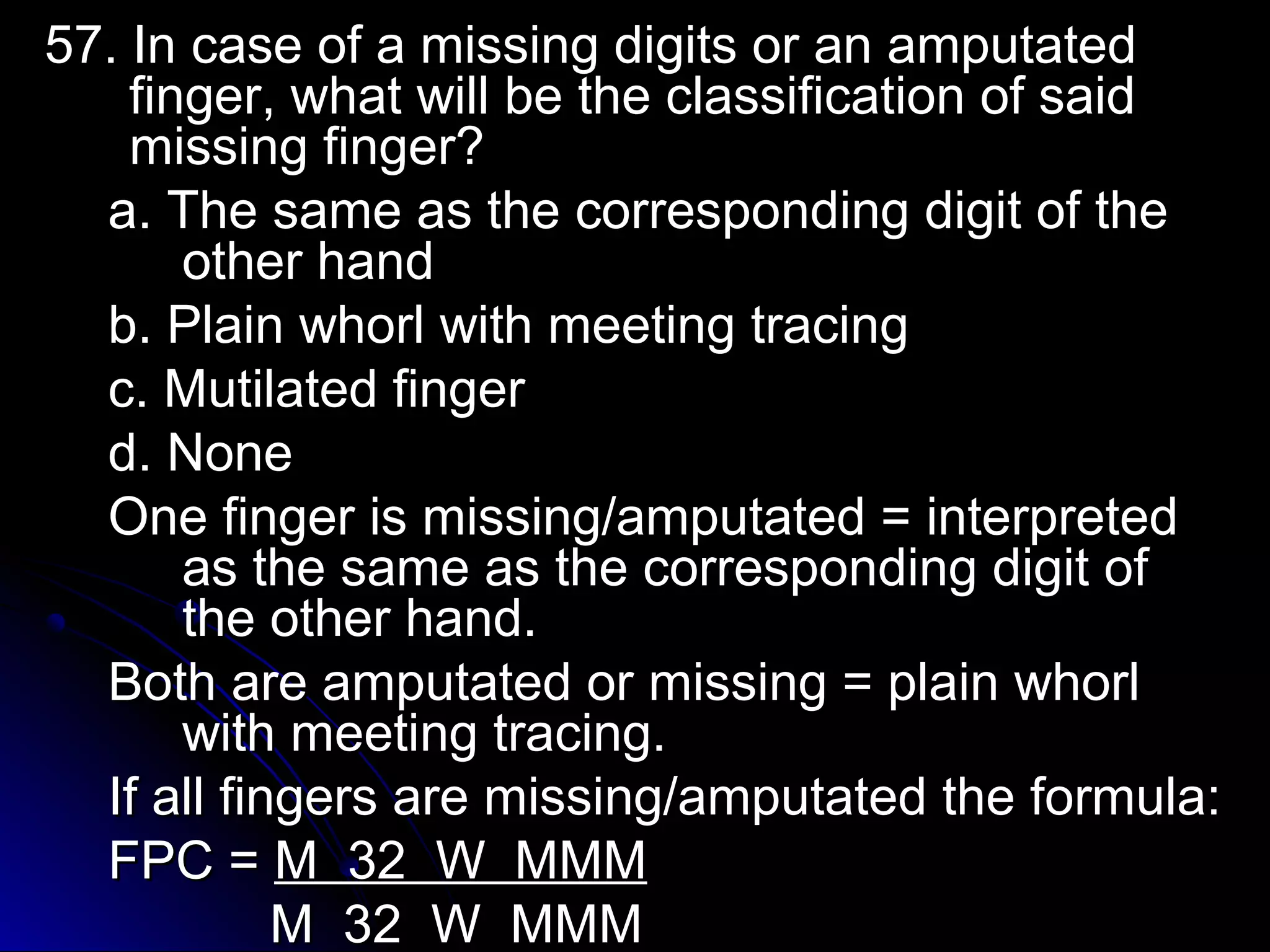 5577.. IInn ccaassee ooff aa mmiissssiinngg ddiiggiittss oorr aann aammppuuttaatteedd 
ffiinnggeerr,, wwhhaatt wwiillll bbee tthhee ccllaassssiiffiiccaattiioonn ooff ssaaiidd 
mmiissssiinngg ffiinnggeerr?? 
aa.. TThhee ssaammee aass tthhee ccoorrrreessppoonnddiinngg ddiiggiitt ooff tthhee 
ootthheerr hhaanndd 
bb.. PPllaaiinn wwhhoorrll wwiitthh mmeeeettiinngg ttrraacciinngg 
cc.. MMuuttiillaatteedd ffiinnggeerr 
dd.. NNoonnee 
OOnnee ffiinnggeerr iiss mmiissssiinngg//aammppuuttaatteedd == iinntteerrpprreetteedd 
aass tthhee ssaammee aass tthhee ccoorrrreessppoonnddiinngg ddiiggiitt ooff 
tthhee ootthheerr hhaanndd.. 
BBootthh aarree aammppuuttaatteedd oorr mmiissssiinngg == ppllaaiinn wwhhoorrll 
wwiitthh mmeeeettiinngg ttrraacciinngg.. 
IIff aallll ffiinnggeerrss aarree mmiissssiinngg//aammppuuttaatteedd tthhee ffoorrmmuullaa:: 
FFPPCC == MM 3322 WW MMMMMM 
MM 3322 WW MMMMMM 
 