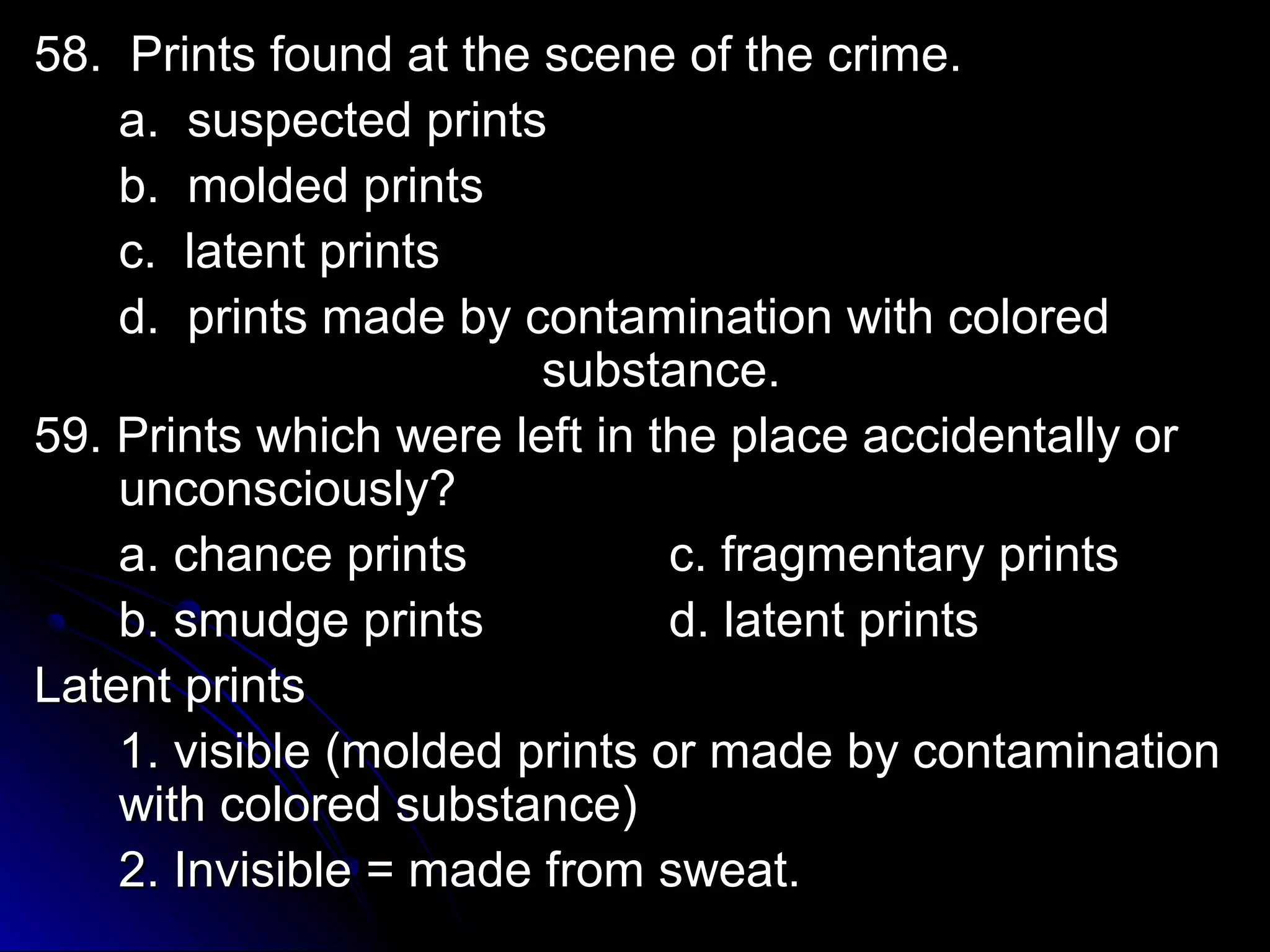 58. Prints ffoouunndd aatt tthhee sscceennee ooff tthhee ccrriimmee.. 
aa.. ssuussppeecctteedd pprriinnttss 
bb.. mmoollddeedd pprriinnttss 
cc.. llaatteenntt pprriinnttss 
dd.. pprriinnttss mmaaddee bbyy ccoonnttaammiinnaattiioonn wwiitthh ccoolloorreedd 
ssuubbssttaannccee.. 
5599.. PPrriinnttss wwhhiicchh wweerree lleefftt iinn tthhee ppllaaccee aacccciiddeennttaallllyy oorr 
uunnccoonnsscciioouussllyy?? 
aa.. cchhaannccee pprriinnttss cc.. ffrraaggmmeennttaarryy pprriinnttss 
bb.. ssmmuuddggee pprriinnttss dd.. llaatteenntt pprriinnttss 
LLaatteenntt pprriinnttss 
11.. vviissiibbllee ((mmoollddeedd pprriinnttss oorr mmaaddee bbyy ccoonnttaammiinnaattiioonn 
wwiitthh ccoolloorreedd ssuubbssttaannccee)) 
22.. IInnvviissiibbllee == mmaaddee ffrroomm sswweeaatt.. 
 