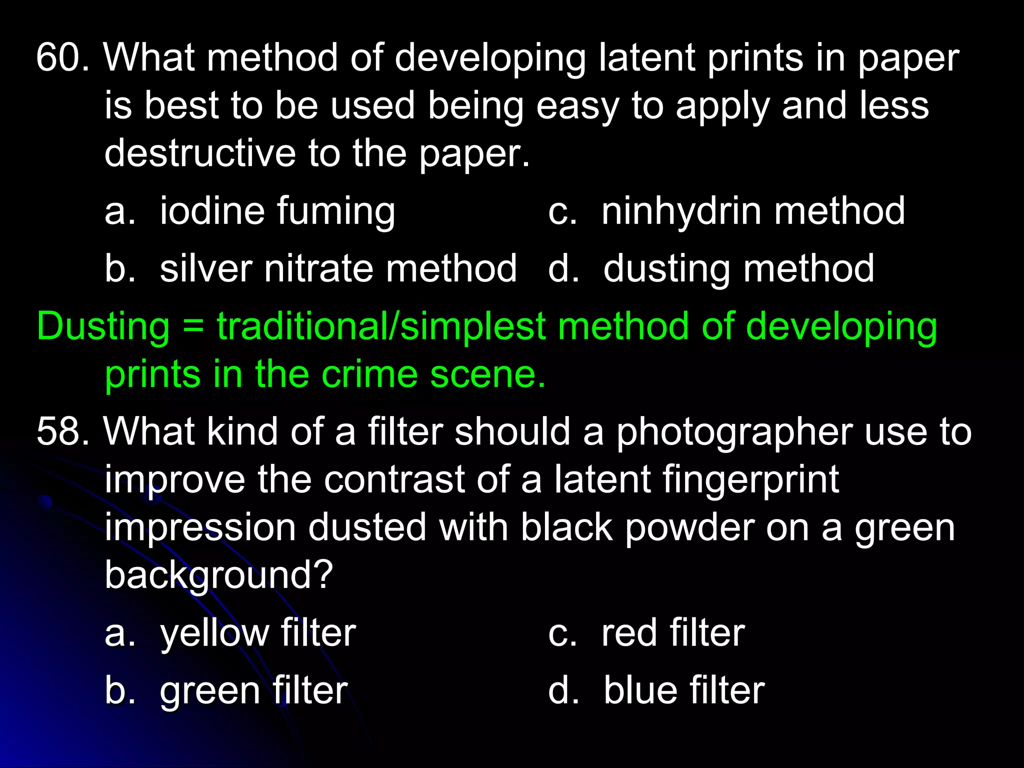 60. What method of developing llaatteenntt pprriinnttss iinn ppaappeerr 
iiss bbeesstt ttoo bbee uusseedd bbeeiinngg eeaassyy ttoo aappppllyy aanndd lleessss 
ddeessttrruuccttiivvee ttoo tthhee ppaappeerr.. 
aa.. iiooddiinnee ffuummiinngg cc.. nniinnhhyyddrriinn mmeetthhoodd 
bb.. ssiillvveerr nniittrraattee mmeetthhoodd dd.. dduussttiinngg mmeetthhoodd 
DDuussttiinngg == ttrraaddiittiioonnaall//ssiimmpplleesstt mmeetthhoodd ooff ddeevveellooppiinngg 
pprriinnttss iinn tthhee ccrriimmee sscceennee.. 
5588.. WWhhaatt kkiinndd ooff aa ffiilltteerr sshhoouulldd aa pphhoottooggrraapphheerr uussee ttoo 
iimmpprroovvee tthhee ccoonnttrraasstt ooff aa llaatteenntt ffiinnggeerrpprriinntt 
iimmpprreessssiioonn dduusstteedd wwiitthh bbllaacckk ppoowwddeerr oonn aa ggrreeeenn 
bbaacckkggrroouunndd?? 
aa.. yyeellllooww ffiilltteerr cc.. rreedd ffiilltteerr 
bb.. ggrreeeenn ffiilltteerr dd.. bblluuee ffiilltteerr 
 