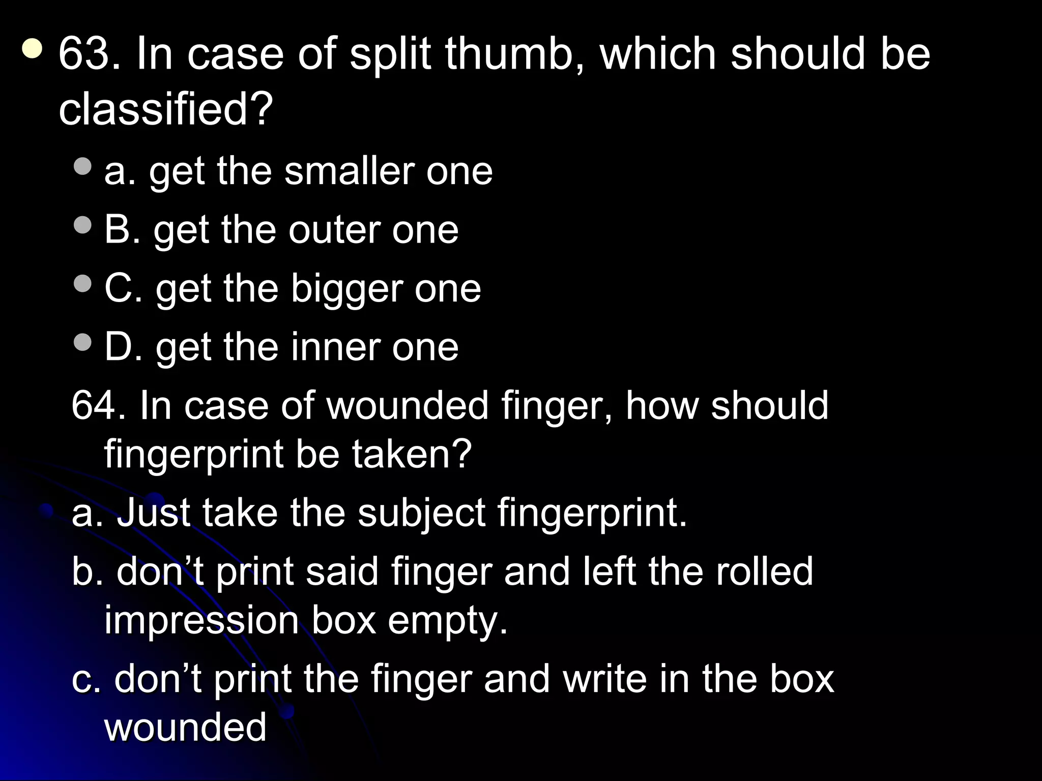 o 63. In case off sspplliitt tthhuummbb,, wwhhiicchh sshhoouulldd bbee 
ccllaassssiiffiieedd?? 
aa.. ggeett tthhee ssmmaalllleerr oonnee 
BB.. ggeett tthhee oouutteerr oonnee 
CC.. ggeett tthhee bbiiggggeerr oonnee 
DD.. ggeett tthhee iinnnneerr oonnee 
6644.. IInn ccaassee ooff wwoouunnddeedd ffiinnggeerr,, hhooww sshhoouulldd 
ffiinnggeerrpprriinntt bbee ttaakkeenn?? 
aa.. JJuusstt ttaakkee tthhee ssuubbjjeecctt ffiinnggeerrpprriinntt.. 
bb.. ddoonn’’tt pprriinntt ssaaiidd ffiinnggeerr aanndd lleefftt tthhee rroolllleedd 
iimmpprreessssiioonn bbooxx eemmppttyy.. 
cc.. ddoonn’’tt pprriinntt tthhee ffiinnggeerr aanndd wwrriittee iinn tthhee bbooxx 
wwoouunnddeedd 
 