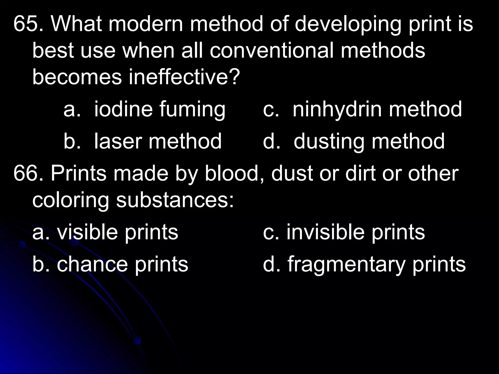 65. What modern method ooff ddeevveellooppiinngg pprriinntt iiss 
bbeesstt uussee wwhheenn aallll ccoonnvveennttiioonnaall mmeetthhooddss 
bbeeccoommeess iinneeffffeeccttiivvee?? 
aa.. iiooddiinnee ffuummiinngg cc.. nniinnhhyyddrriinn mmeetthhoodd 
bb.. llaasseerr mmeetthhoodd dd.. dduussttiinngg mmeetthhoodd 
6666.. PPrriinnttss mmaaddee bbyy bblloooodd,, dduusstt oorr ddiirrtt oorr ootthheerr 
ccoolloorriinngg ssuubbssttaanncceess:: 
aa.. vviissiibbllee pprriinnttss cc.. iinnvviissiibbllee pprriinnttss 
bb.. cchhaannccee pprriinnttss dd.. ffrraaggmmeennttaarryy pprriinnttss 
 