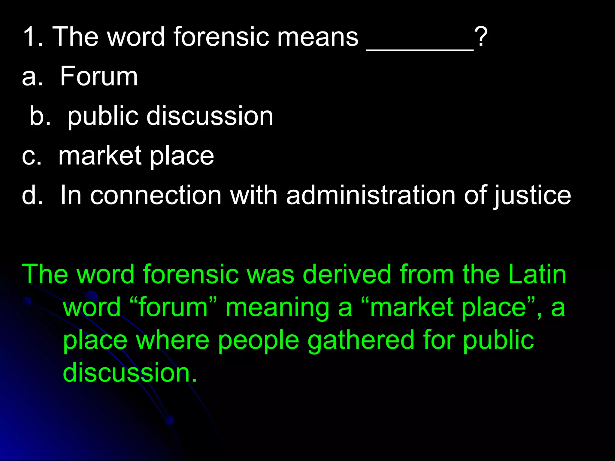 1. The wwoorrdd ffoorreennssiicc mmeeaannss ______________?? 
aa.. FFoorruumm 
bb.. ppuubblliicc ddiissccuussssiioonn 
cc.. mmaarrkkeett ppllaaccee 
dd.. IInn ccoonnnneeccttiioonn wwiitthh aaddmmiinniissttrraattiioonn ooff jjuussttiiccee 
TThhee wwoorrdd ffoorreennssiicc wwaass ddeerriivveedd ffrroomm tthhee LLaattiinn 
wwoorrdd ““ffoorruumm”” mmeeaanniinngg aa ““mmaarrkkeett ppllaaccee””,, aa 
ppllaaccee wwhheerree ppeeooppllee ggaatthheerreedd ffoorr ppuubblliicc 
ddiissccuussssiioonn.. 
 