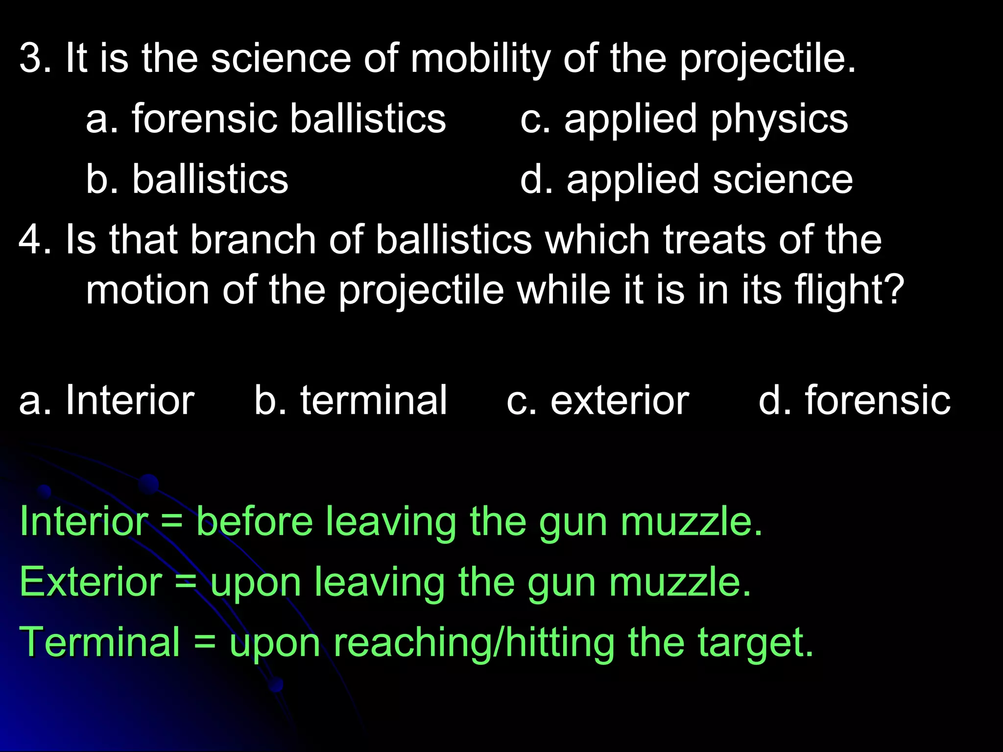33.. IItt iiss tthhee sscciieennccee ooff mmoobbiilliittyy ooff tthhee pprroojjeeccttiillee.. 
aa.. ffoorreennssiicc bbaalllliissttiiccss cc.. aapppplliieedd pphhyyssiiccss 
bb.. bbaalllliissttiiccss dd.. aapppplliieedd sscciieennccee 
44.. IIss tthhaatt bbrraanncchh ooff bbaalllliissttiiccss wwhhiicchh ttrreeaattss ooff tthhee 
mmoottiioonn ooff tthhee pprroojjeeccttiillee wwhhiillee iitt iiss iinn iittss fflliigghhtt?? 
aa.. IInntteerriioorr bb.. tteerrmmiinnaall cc.. eexxtteerriioorr dd.. ffoorreennssiicc 
IInntteerriioorr == bbeeffoorree lleeaavviinngg tthhee gguunn mmuuzzzzllee.. 
EExxtteerriioorr == uuppoonn lleeaavviinngg tthhee gguunn mmuuzzzzllee.. 
TTeerrmmiinnaall == uuppoonn rreeaacchhiinngg//hhiittttiinngg tthhee ttaarrggeett.. 
 